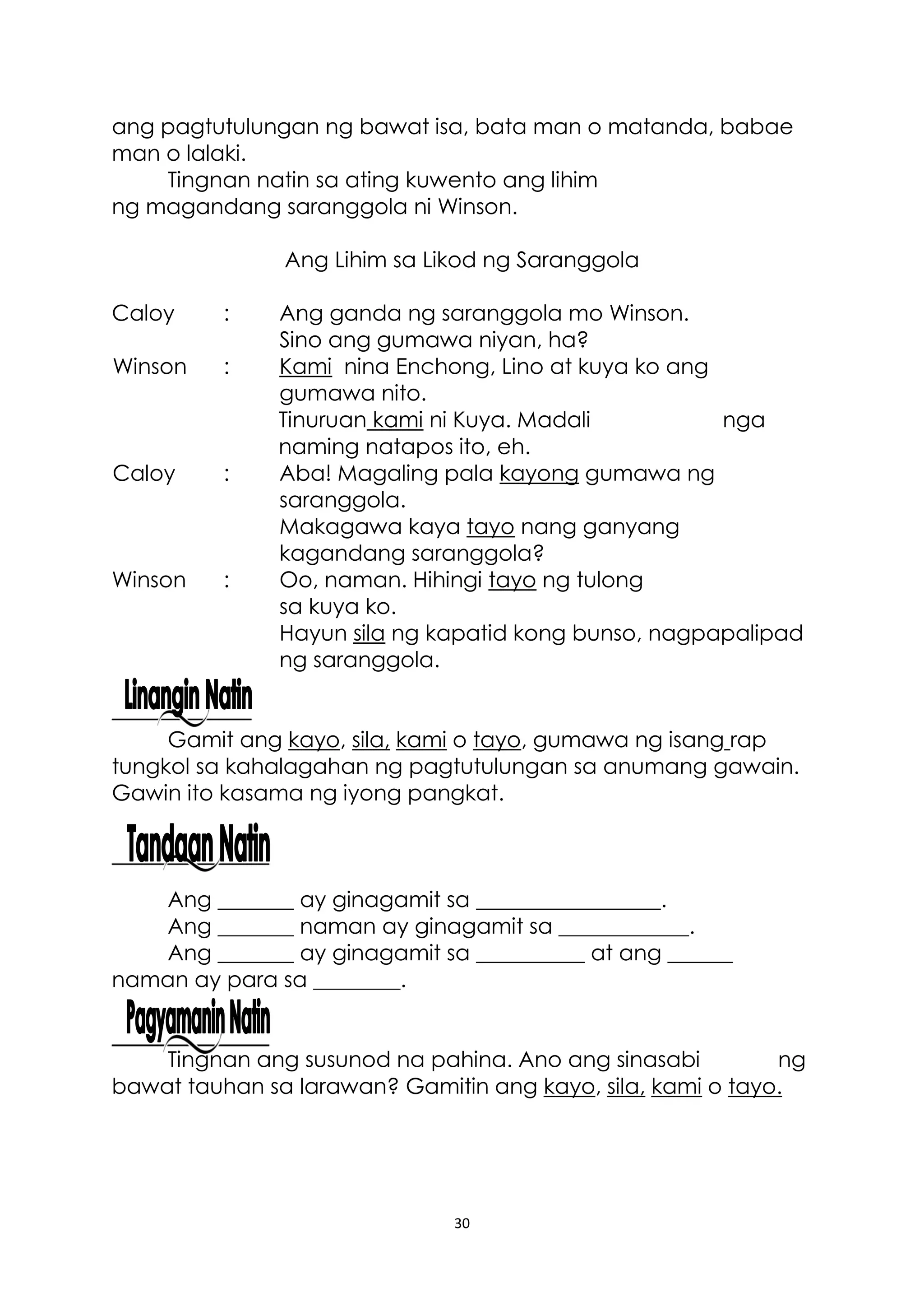 30
ang pagtutulungan ng bawat isa, bata man o matanda, babae
man o lalaki.
Tingnan natin sa ating kuwento ang lihim
ng magandang saranggola ni Winson.
Ang Lihim sa Likod ng Saranggola
Caloy : Ang ganda ng saranggola mo Winson.
Sino ang gumawa niyan, ha?
Winson : Kami nina Enchong, Lino at kuya ko ang
gumawa nito.
Tinuruan kami ni Kuya. Madali nga
naming natapos ito, eh.
Caloy : Aba! Magaling pala kayong gumawa ng
saranggola.
Makagawa kaya tayo nang ganyang
kagandang saranggola?
Winson : Oo, naman. Hihingi tayo ng tulong
sa kuya ko.
Hayun sila ng kapatid kong bunso, nagpapalipad
ng saranggola.
Gamit ang kayo, sila, kami o tayo, gumawa ng isang rap
tungkol sa kahalagahan ng pagtutulungan sa anumang gawain.
Gawin ito kasama ng iyong pangkat.
Ang _______ ay ginagamit sa _________________.
Ang _______ naman ay ginagamit sa ____________.
Ang _______ ay ginagamit sa __________ at ang ______
naman ay para sa ________.
Tingnan ang susunod na pahina. Ano ang sinasabi ng
bawat tauhan sa larawan? Gamitin ang kayo, sila, kami o tayo.
 