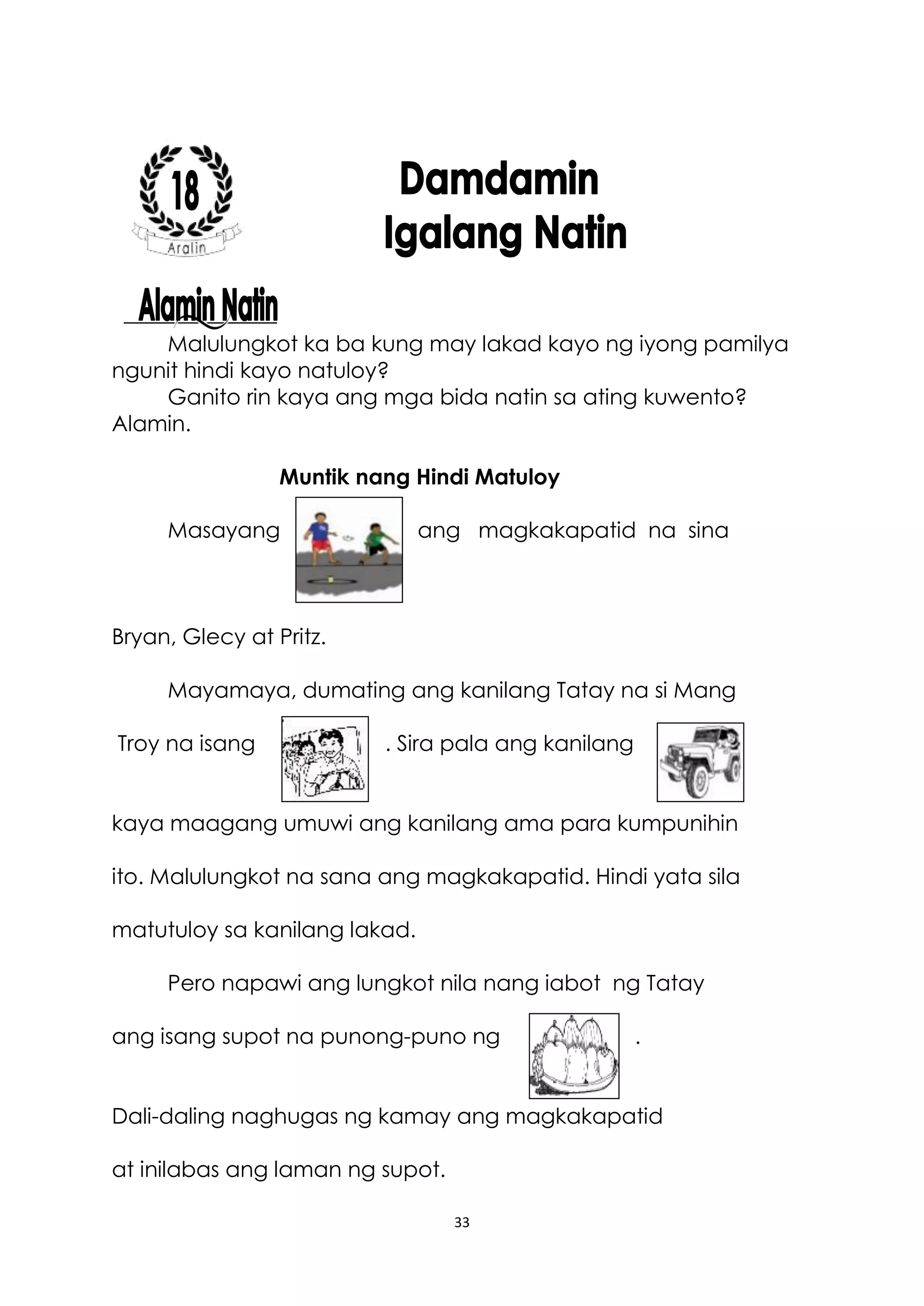 33
Malulungkot ka ba kung may lakad kayo ng iyong pamilya
ngunit hindi kayo natuloy?
Ganito rin kaya ang mga bida natin sa ating kuwento?
Alamin.
Muntik nang Hindi Matuloy
Masayang ang magkakapatid na sina
Bryan, Glecy at Pritz.
Mayamaya, dumating ang kanilang Tatay na si Mang
Troy na isang . Sira pala ang kanilang
kaya maagang umuwi ang kanilang ama para kumpunihin
ito. Malulungkot na sana ang magkakapatid. Hindi yata sila
matutuloy sa kanilang lakad.
Pero napawi ang lungkot nila nang iabot ng Tatay
ang isang supot na punong-puno ng .
Dali-daling naghugas ng kamay ang magkakapatid
at inilabas ang laman ng supot.
 
