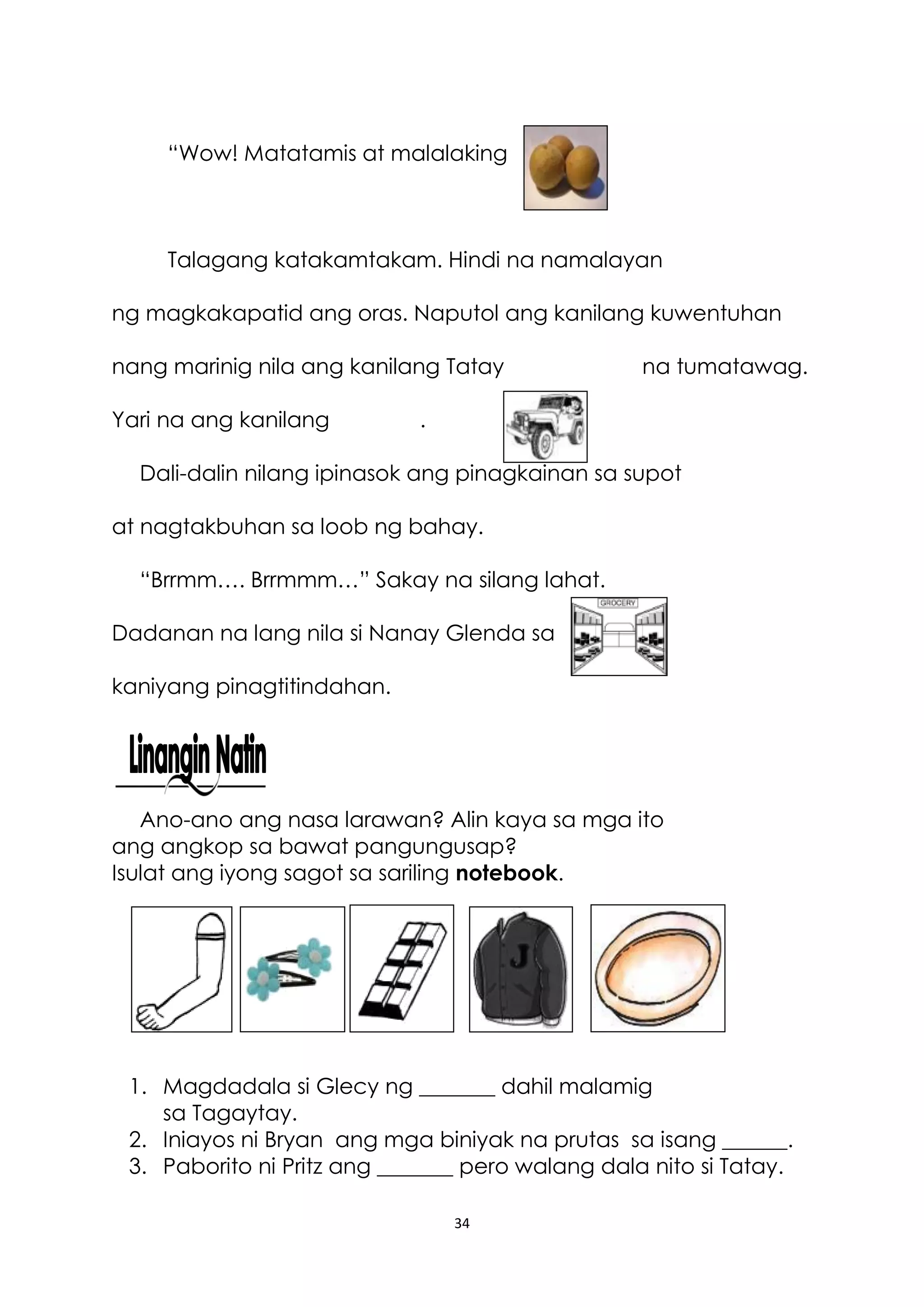 34
“Wow! Matatamis at malalaking
Talagang katakamtakam. Hindi na namalayan
ng magkakapatid ang oras. Naputol ang kanilang kuwentuhan
nang marinig nila ang kanilang Tatay na tumatawag.
Yari na ang kanilang .
Dali-dalin nilang ipinasok ang pinagkainan sa supot
at nagtakbuhan sa loob ng bahay.
“Brrmm…. Brrmmm…” Sakay na silang lahat.
Dadanan na lang nila si Nanay Glenda sa
kaniyang pinagtitindahan.
Ano-ano ang nasa larawan? Alin kaya sa mga ito
ang angkop sa bawat pangungusap?
Isulat ang iyong sagot sa sariling notebook.
1. Magdadala si Glecy ng _______ dahil malamig
sa Tagaytay.
2. Iniayos ni Bryan ang mga biniyak na prutas sa isang ______.
3. Paborito ni Pritz ang _______ pero walang dala nito si Tatay.
 
