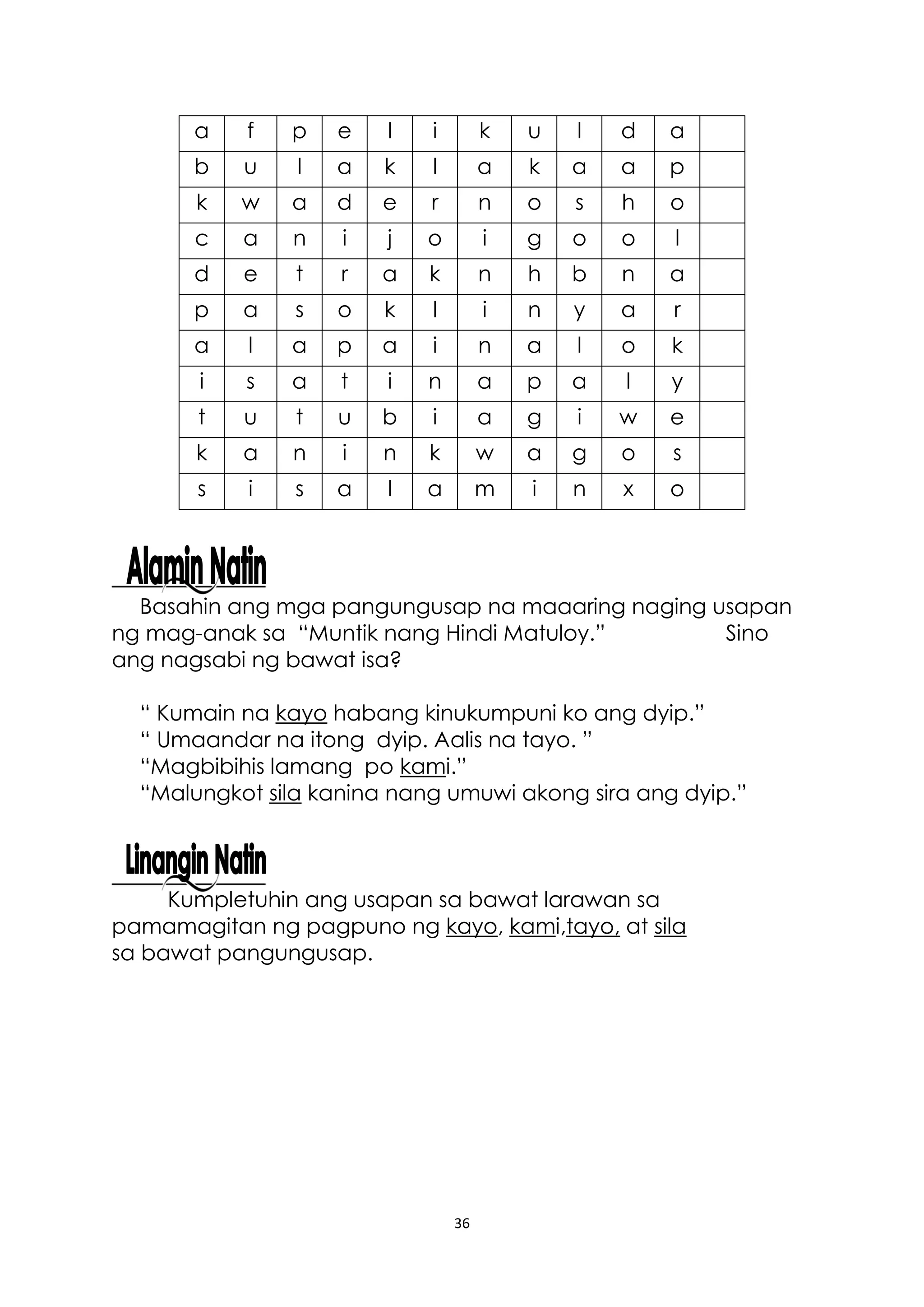 36
Basahin ang mga pangungusap na maaaring naging usapan
ng mag-anak sa “Muntik nang Hindi Matuloy.” Sino
ang nagsabi ng bawat isa?
“ Kumain na kayo habang kinukumpuni ko ang dyip.”
“ Umaandar na itong dyip. Aalis na tayo. ”
“Magbibihis lamang po kami.”
“Malungkot sila kanina nang umuwi akong sira ang dyip.”
Kumpletuhin ang usapan sa bawat larawan sa
pamamagitan ng pagpuno ng kayo, kami,tayo, at sila
sa bawat pangungusap.
a f p e l i k u l d a
b u l a k l a k a a p
k w a d e r n o s h o
c a n i j o i g o o l
d e t r a k n h b n a
p a s o k l i n y a r
a l a p a i n a l o k
i s a t i n a p a l y
t u t u b i a g i w e
k a n i n k w a g o s
s i s a l a m i n x o
 