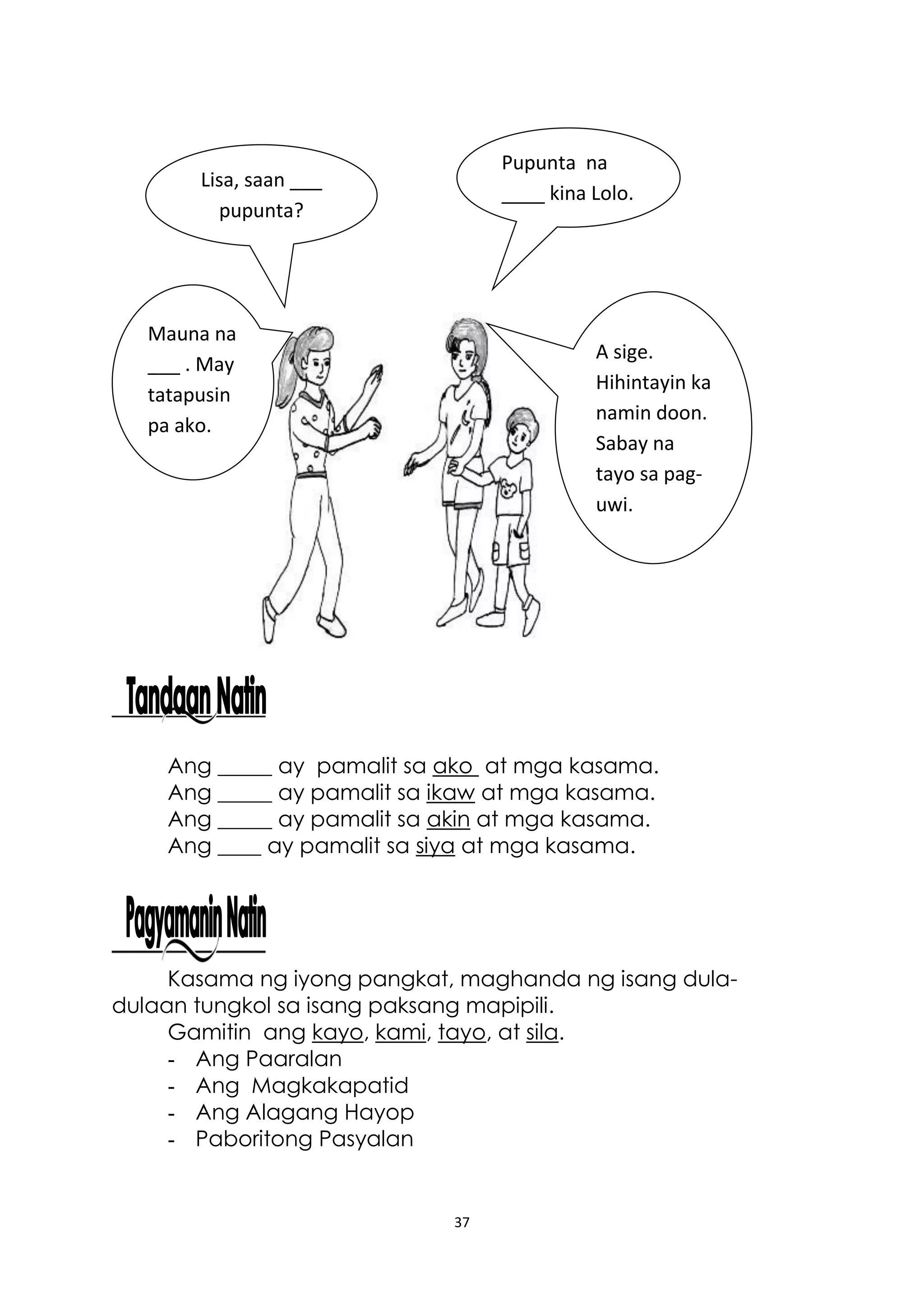 37
Ang _____ ay pamalit sa ako at mga kasama.
Ang _____ ay pamalit sa ikaw at mga kasama.
Ang _____ ay pamalit sa akin at mga kasama.
Ang ____ ay pamalit sa siya at mga kasama.
Kasama ng iyong pangkat, maghanda ng isang dula-
dulaan tungkol sa isang paksang mapipili.
Gamitin ang kayo, kami, tayo, at sila.
- Ang Paaralan
- Ang Magkakapatid
- Ang Alagang Hayop
- Paboritong Pasyalan
Lisa, saan ___
pupunta?
Pupunta na
____ kina Lolo.
Sasama ka na
ba?
Mauna na
___ . May
tatapusin
pa ako.
A sige.
Hihintayin ka
namin doon.
Sabay na
tayo sa pag-
uwi.
 