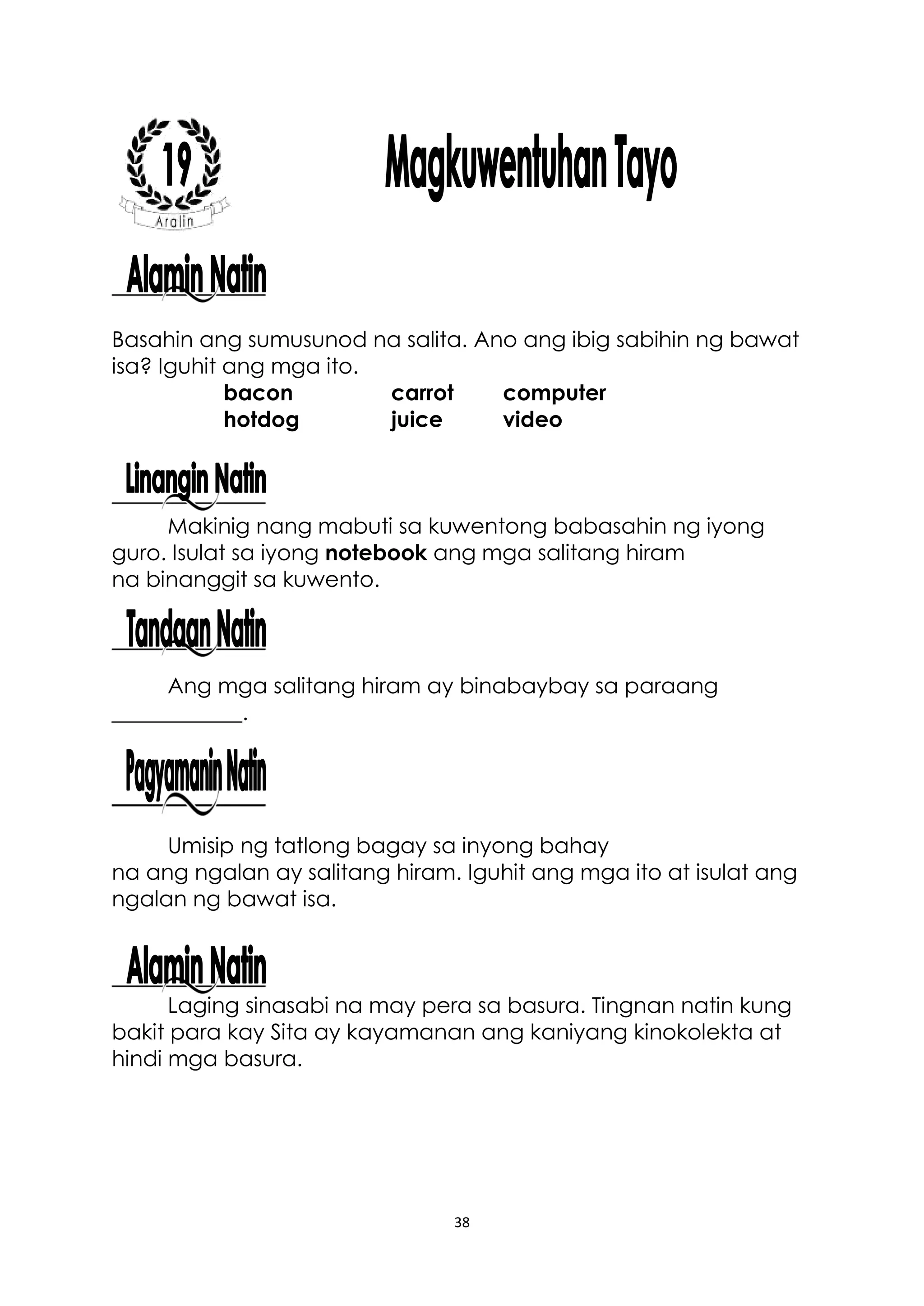 38
Basahin ang sumusunod na salita. Ano ang ibig sabihin ng bawat
isa? Iguhit ang mga ito.
bacon carrot computer
hotdog juice video
Makinig nang mabuti sa kuwentong babasahin ng iyong
guro. Isulat sa iyong notebook ang mga salitang hiram
na binanggit sa kuwento.
Ang mga salitang hiram ay binabaybay sa paraang
____________.
Umisip ng tatlong bagay sa inyong bahay
na ang ngalan ay salitang hiram. Iguhit ang mga ito at isulat ang
ngalan ng bawat isa.
Laging sinasabi na may pera sa basura. Tingnan natin kung
bakit para kay Sita ay kayamanan ang kaniyang kinokolekta at
hindi mga basura.
 