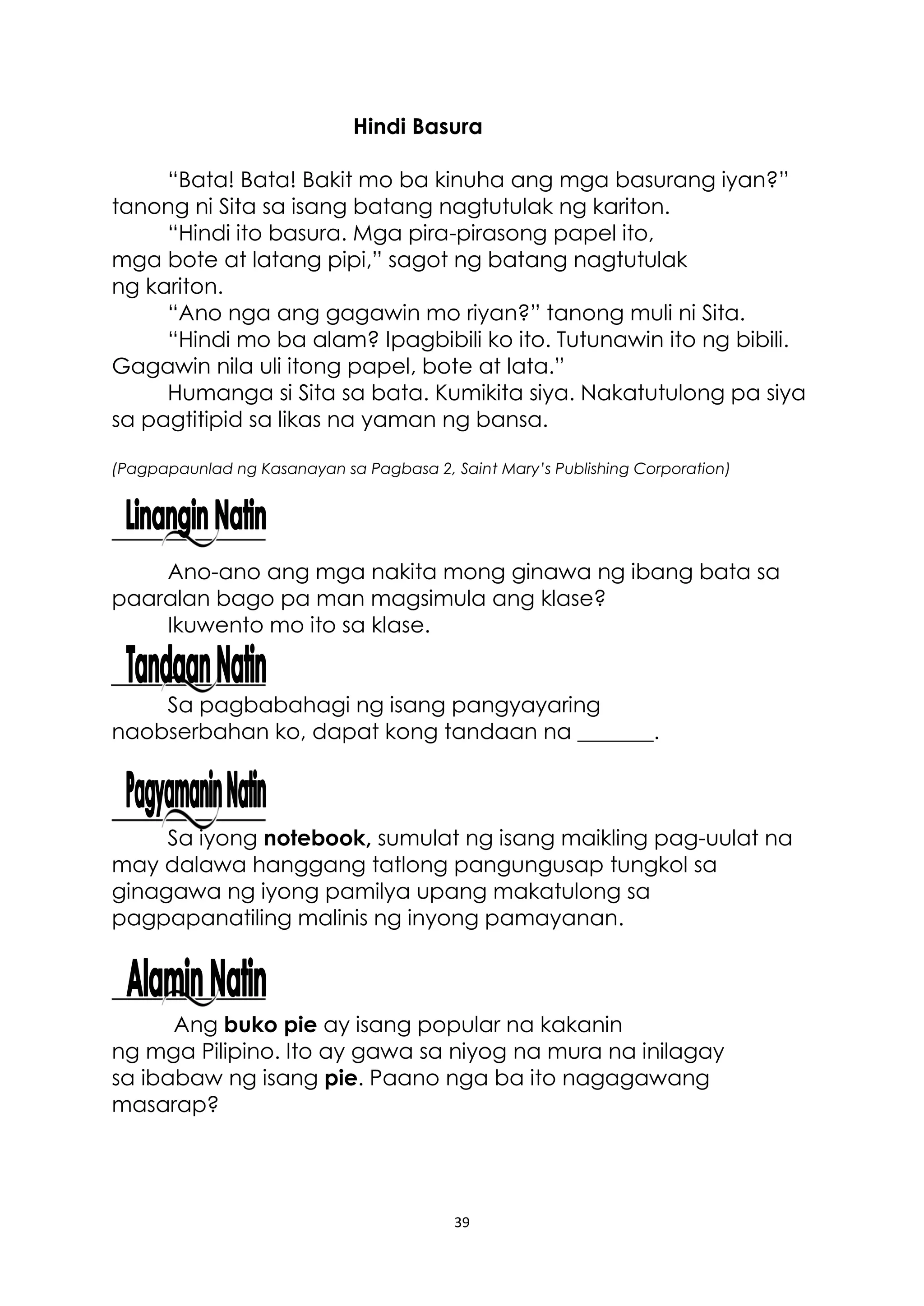 39
Hindi Basura
“Bata! Bata! Bakit mo ba kinuha ang mga basurang iyan?”
tanong ni Sita sa isang batang nagtutulak ng kariton.
“Hindi ito basura. Mga pira-pirasong papel ito,
mga bote at latang pipi,” sagot ng batang nagtutulak
ng kariton.
“Ano nga ang gagawin mo riyan?” tanong muli ni Sita.
“Hindi mo ba alam? Ipagbibili ko ito. Tutunawin ito ng bibili.
Gagawin nila uli itong papel, bote at lata.”
Humanga si Sita sa bata. Kumikita siya. Nakatutulong pa siya
sa pagtitipid sa likas na yaman ng bansa.
(Pagpapaunlad ng Kasanayan sa Pagbasa 2, Saint Mary’s Publishing Corporation)
Ano-ano ang mga nakita mong ginawa ng ibang bata sa
paaralan bago pa man magsimula ang klase?
Ikuwento mo ito sa klase.
Sa pagbabahagi ng isang pangyayaring
naobserbahan ko, dapat kong tandaan na _______.
Sa iyong notebook, sumulat ng isang maikling pag-uulat na
may dalawa hanggang tatlong pangungusap tungkol sa
ginagawa ng iyong pamilya upang makatulong sa
pagpapanatiling malinis ng inyong pamayanan.
Ang buko pie ay isang popular na kakanin
ng mga Pilipino. Ito ay gawa sa niyog na mura na inilagay
sa ibabaw ng isang pie. Paano nga ba ito nagagawang
masarap?
 