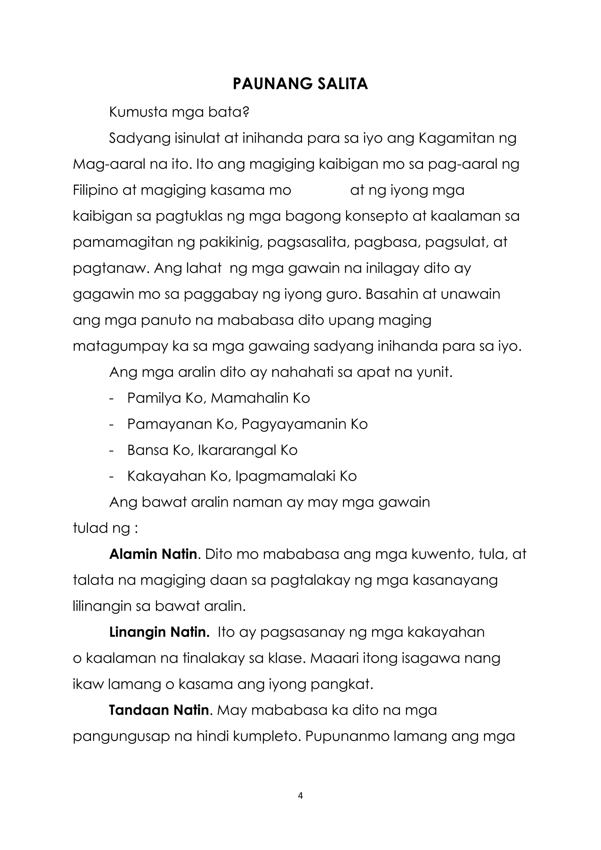 4
PAUNANG SALITA
Kumusta mga bata?
Sadyang isinulat at inihanda para sa iyo ang Kagamitan ng
Mag-aaral na ito. Ito ang magiging kaibigan mo sa pag-aaral ng
Filipino at magiging kasama mo at ng iyong mga
kaibigan sa pagtuklas ng mga bagong konsepto at kaalaman sa
pamamagitan ng pakikinig, pagsasalita, pagbasa, pagsulat, at
pagtanaw. Ang lahat ng mga gawain na inilagay dito ay
gagawin mo sa paggabay ng iyong guro. Basahin at unawain
ang mga panuto na mababasa dito upang maging
matagumpay ka sa mga gawaing sadyang inihanda para sa iyo.
Ang mga aralin dito ay nahahati sa apat na yunit.
- Pamilya Ko, Mamahalin Ko
- Pamayanan Ko, Pagyayamanin Ko
- Bansa Ko, Ikararangal Ko
- Kakayahan Ko, Ipagmamalaki Ko
Ang bawat aralin naman ay may mga gawain
tulad ng :
Alamin Natin. Dito mo mababasa ang mga kuwento, tula, at
talata na magiging daan sa pagtalakay ng mga kasanayang
lilinangin sa bawat aralin.
Linangin Natin. Ito ay pagsasanay ng mga kakayahan
o kaalaman na tinalakay sa klase. Maaari itong isagawa nang
ikaw lamang o kasama ang iyong pangkat.
Tandaan Natin. May mababasa ka dito na mga
pangungusap na hindi kumpleto. Pupunanmo lamang ang mga
 