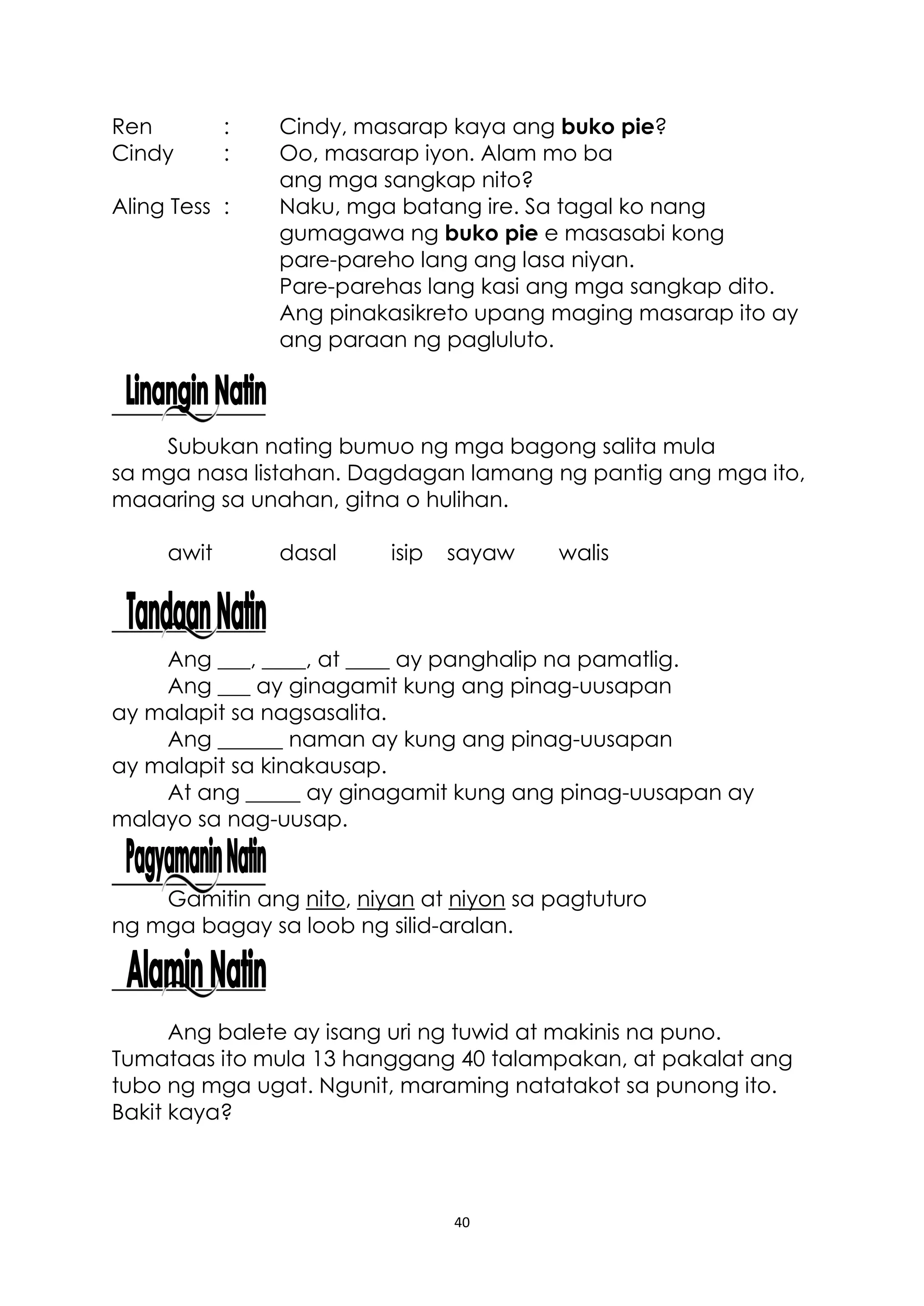 40
Ren : Cindy, masarap kaya ang buko pie?
Cindy : Oo, masarap iyon. Alam mo ba
ang mga sangkap nito?
Aling Tess : Naku, mga batang ire. Sa tagal ko nang
gumagawa ng buko pie e masasabi kong
pare-pareho lang ang lasa niyan.
Pare-parehas lang kasi ang mga sangkap dito.
Ang pinakasikreto upang maging masarap ito ay
ang paraan ng pagluluto.
Subukan nating bumuo ng mga bagong salita mula
sa mga nasa listahan. Dagdagan lamang ng pantig ang mga ito,
maaaring sa unahan, gitna o hulihan.
awit dasal isip sayaw walis
Ang ___, ____, at ____ ay panghalip na pamatlig.
Ang ___ ay ginagamit kung ang pinag-uusapan
ay malapit sa nagsasalita.
Ang ______ naman ay kung ang pinag-uusapan
ay malapit sa kinakausap.
At ang _____ ay ginagamit kung ang pinag-uusapan ay
malayo sa nag-uusap.
Gamitin ang nito, niyan at niyon sa pagtuturo
ng mga bagay sa loob ng silid-aralan.
Ang balete ay isang uri ng tuwid at makinis na puno.
Tumataas ito mula 13 hanggang 40 talampakan, at pakalat ang
tubo ng mga ugat. Ngunit, maraming natatakot sa punong ito.
Bakit kaya?
 