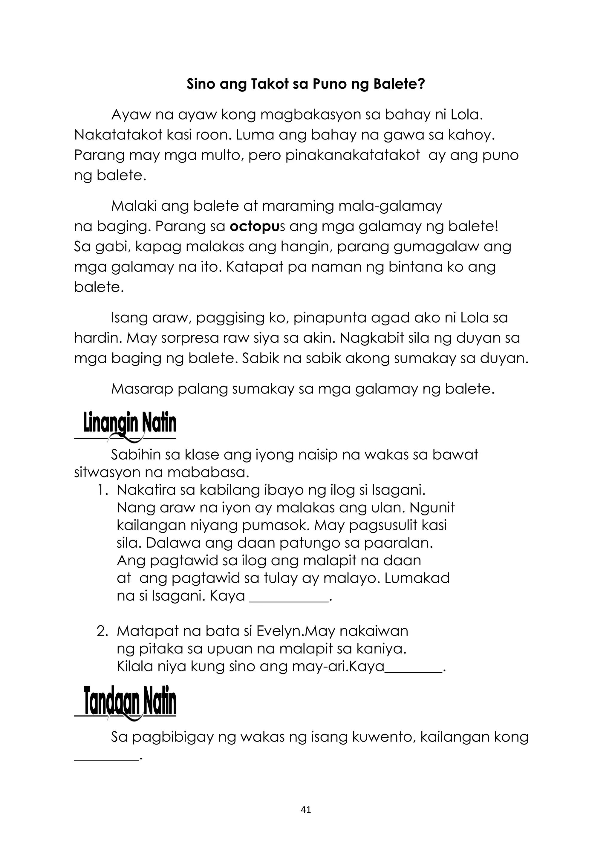 41
Sino ang Takot sa Puno ng Balete?
Ayaw na ayaw kong magbakasyon sa bahay ni Lola.
Nakatatakot kasi roon. Luma ang bahay na gawa sa kahoy.
Parang may mga multo, pero pinakanakatatakot ay ang puno
ng balete.
Malaki ang balete at maraming mala-galamay
na baging. Parang sa octopus ang mga galamay ng balete!
Sa gabi, kapag malakas ang hangin, parang gumagalaw ang
mga galamay na ito. Katapat pa naman ng bintana ko ang
balete.
Isang araw, paggising ko, pinapunta agad ako ni Lola sa
hardin. May sorpresa raw siya sa akin. Nagkabit sila ng duyan sa
mga baging ng balete. Sabik na sabik akong sumakay sa duyan.
Masarap palang sumakay sa mga galamay ng balete.
Sabihin sa klase ang iyong naisip na wakas sa bawat
sitwasyon na mababasa.
1. Nakatira sa kabilang ibayo ng ilog si Isagani.
Nang araw na iyon ay malakas ang ulan. Ngunit
kailangan niyang pumasok. May pagsusulit kasi
sila. Dalawa ang daan patungo sa paaralan.
Ang pagtawid sa ilog ang malapit na daan
at ang pagtawid sa tulay ay malayo. Lumakad
na si Isagani. Kaya ___________.
2. Matapat na bata si Evelyn.May nakaiwan
ng pitaka sa upuan na malapit sa kaniya.
Kilala niya kung sino ang may-ari.Kaya________.
Sa pagbibigay ng wakas ng isang kuwento, kailangan kong
_________.
 