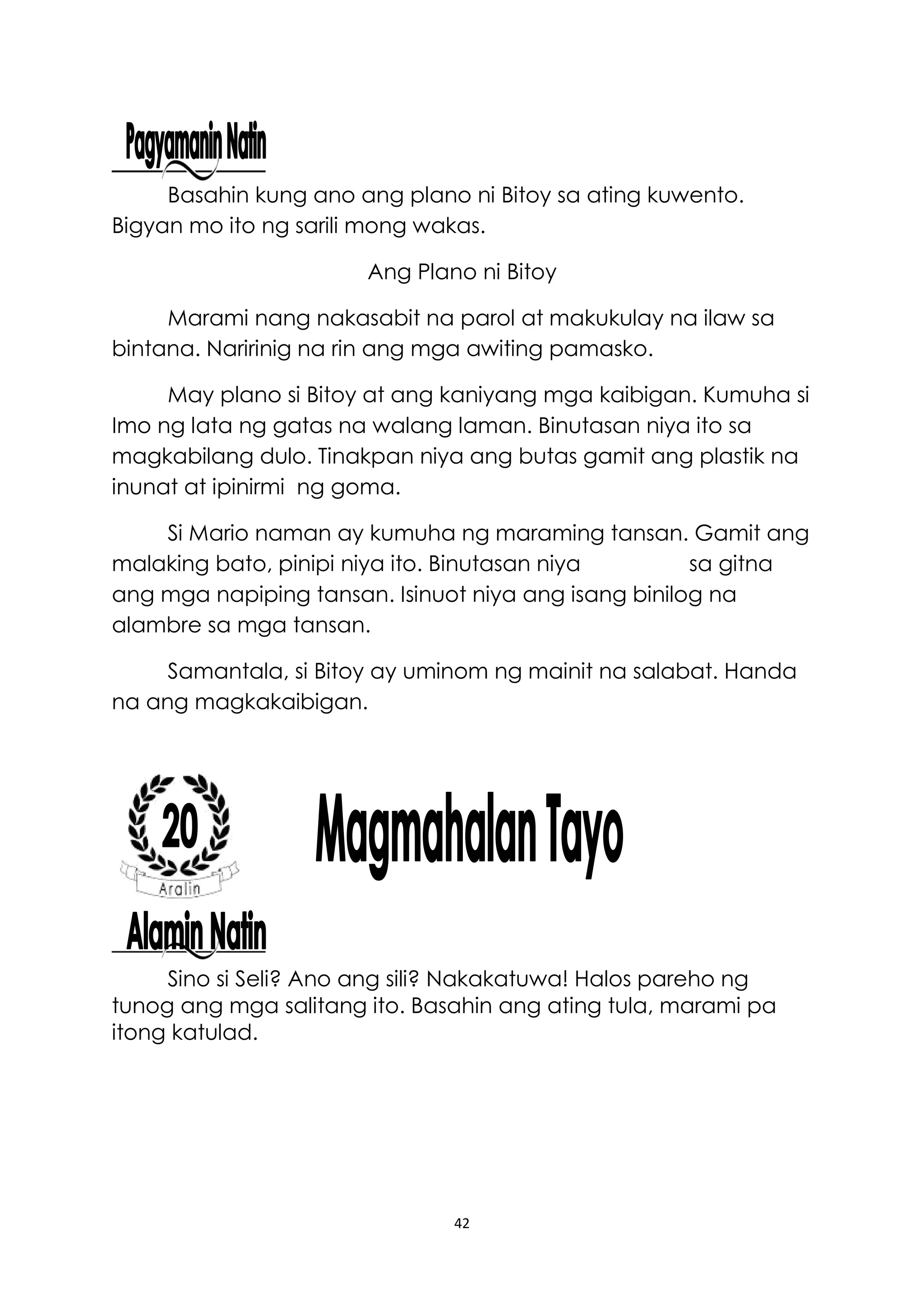42
Basahin kung ano ang plano ni Bitoy sa ating kuwento.
Bigyan mo ito ng sarili mong wakas.
Ang Plano ni Bitoy
Marami nang nakasabit na parol at makukulay na ilaw sa
bintana. Naririnig na rin ang mga awiting pamasko.
May plano si Bitoy at ang kaniyang mga kaibigan. Kumuha si
Imo ng lata ng gatas na walang laman. Binutasan niya ito sa
magkabilang dulo. Tinakpan niya ang butas gamit ang plastik na
inunat at ipinirmi ng goma.
Si Mario naman ay kumuha ng maraming tansan. Gamit ang
malaking bato, pinipi niya ito. Binutasan niya sa gitna
ang mga napiping tansan. Isinuot niya ang isang binilog na
alambre sa mga tansan.
Samantala, si Bitoy ay uminom ng mainit na salabat. Handa
na ang magkakaibigan.
Sino si Seli? Ano ang sili? Nakakatuwa! Halos pareho ng
tunog ang mga salitang ito. Basahin ang ating tula, marami pa
itong katulad.
 