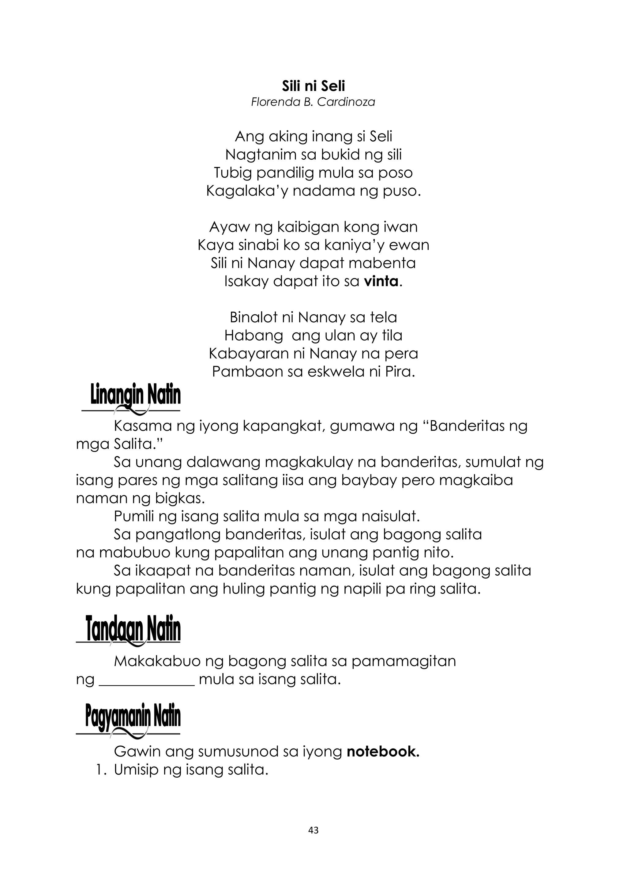 43
Sili ni Seli
Florenda B. Cardinoza
Ang aking inang si Seli
Nagtanim sa bukid ng sili
Tubig pandilig mula sa poso
Kagalaka’y nadama ng puso.
Ayaw ng kaibigan kong iwan
Kaya sinabi ko sa kaniya’y ewan
Sili ni Nanay dapat mabenta
Isakay dapat ito sa vinta.
Binalot ni Nanay sa tela
Habang ang ulan ay tila
Kabayaran ni Nanay na pera
Pambaon sa eskwela ni Pira.
Kasama ng iyong kapangkat, gumawa ng “Banderitas ng
mga Salita.”
Sa unang dalawang magkakulay na banderitas, sumulat ng
isang pares ng mga salitang iisa ang baybay pero magkaiba
naman ng bigkas.
Pumili ng isang salita mula sa mga naisulat.
Sa pangatlong banderitas, isulat ang bagong salita
na mabubuo kung papalitan ang unang pantig nito.
Sa ikaapat na banderitas naman, isulat ang bagong salita
kung papalitan ang huling pantig ng napili pa ring salita.
Makakabuo ng bagong salita sa pamamagitan
ng _____________ mula sa isang salita.
Gawin ang sumusunod sa iyong notebook.
1. Umisip ng isang salita.
 