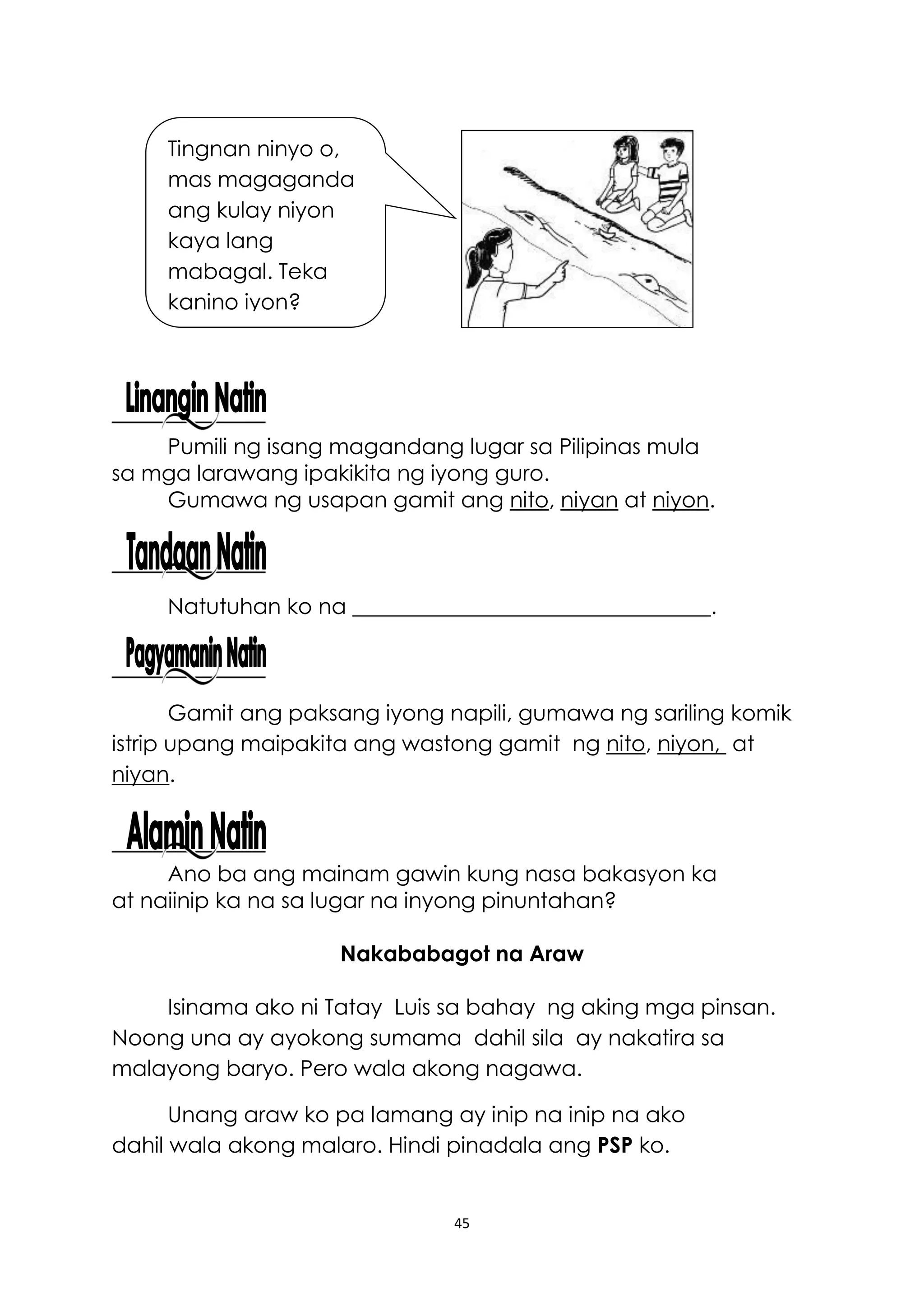 45
Pumili ng isang magandang lugar sa Pilipinas mula
sa mga larawang ipakikita ng iyong guro.
Gumawa ng usapan gamit ang nito, niyan at niyon.
Natutuhan ko na _________________________________.
Gamit ang paksang iyong napili, gumawa ng sariling komik
istrip upang maipakita ang wastong gamit ng nito, niyon, at
niyan.
Ano ba ang mainam gawin kung nasa bakasyon ka
at naiinip ka na sa lugar na inyong pinuntahan?
Nakababagot na Araw
Isinama ako ni Tatay Luis sa bahay ng aking mga pinsan.
Noong una ay ayokong sumama dahil sila ay nakatira sa
malayong baryo. Pero wala akong nagawa.
Unang araw ko pa lamang ay inip na inip na ako
dahil wala akong malaro. Hindi pinadala ang PSP ko.
Tingnan ninyo o,
mas magaganda
ang kulay niyon
kaya lang
mabagal. Teka
kanino iyon?
 
