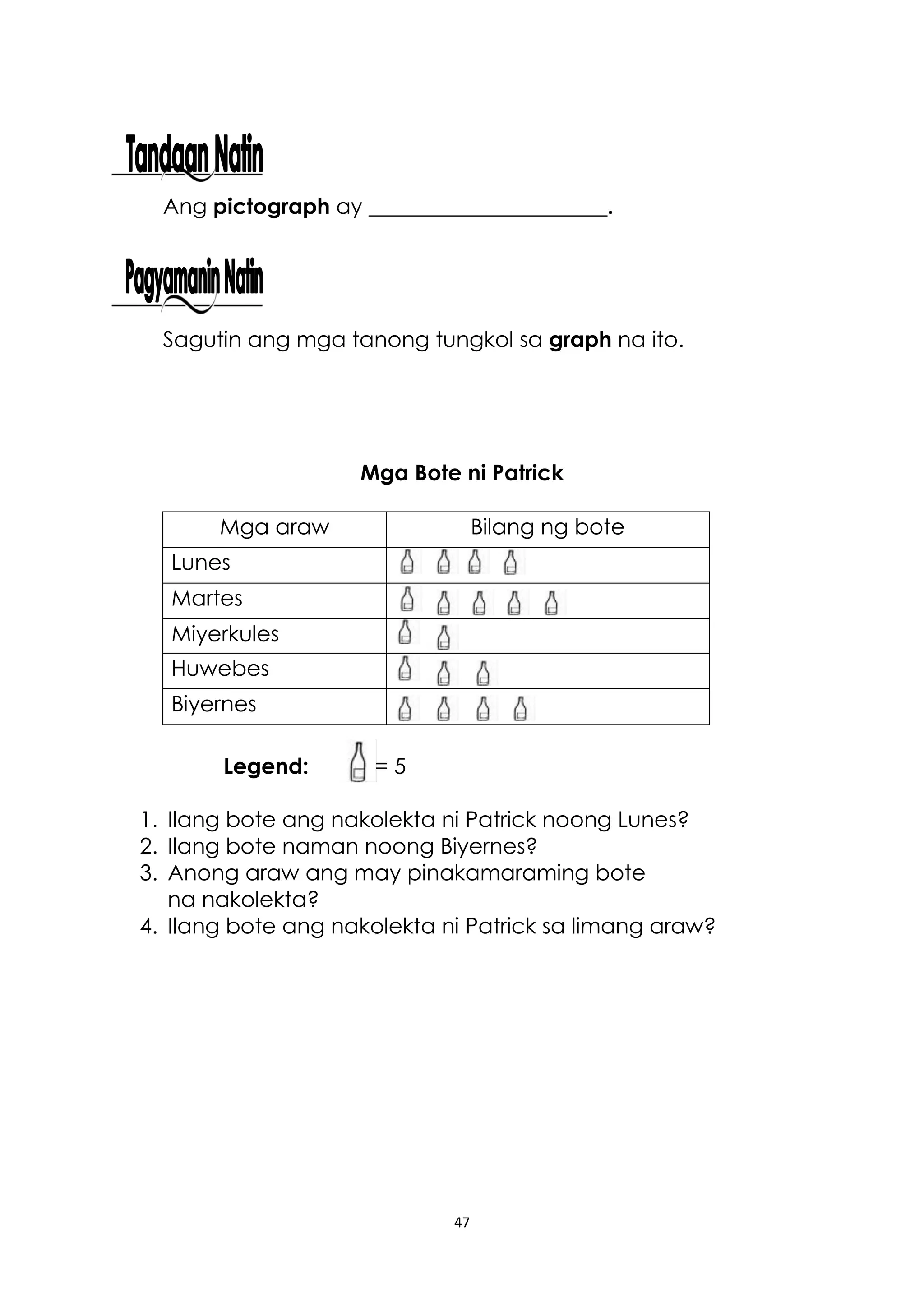 47
Ang pictograph ay ______________________.
Sagutin ang mga tanong tungkol sa graph na ito.
Mga Bote ni Patrick
Mga araw Bilang ng bote
Lunes
Martes
Miyerkules
Huwebes
Biyernes
Legend: = 5
1. Ilang bote ang nakolekta ni Patrick noong Lunes?
2. Ilang bote naman noong Biyernes?
3. Anong araw ang may pinakamaraming bote
na nakolekta?
4. Ilang bote ang nakolekta ni Patrick sa limang araw?
 