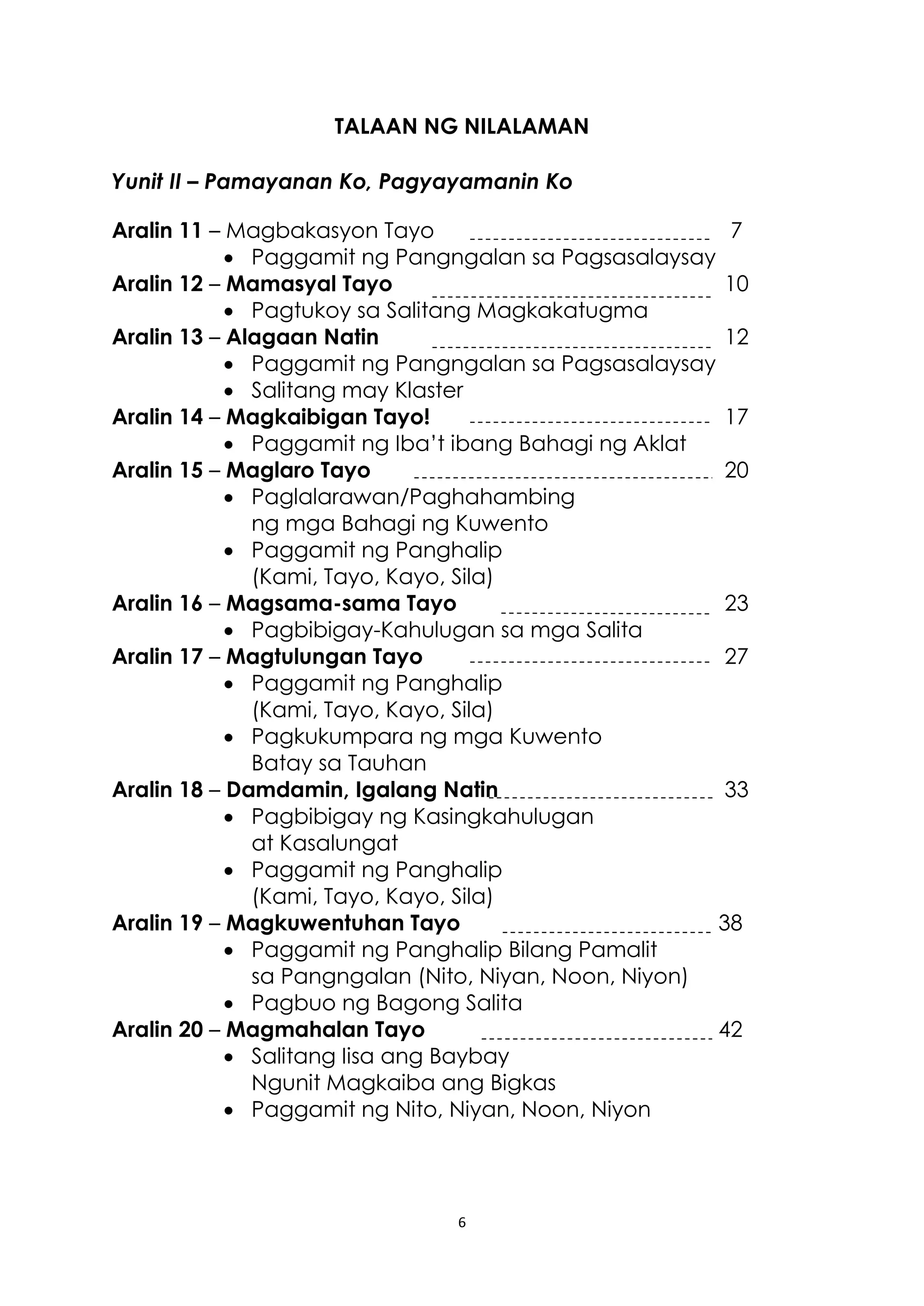 6
TALAAN NG NILALAMAN
Yunit II – Pamayanan Ko, Pagyayamanin Ko
Aralin 11 – Magbakasyon Tayo 7
 Paggamit ng Pangngalan sa Pagsasalaysay
Aralin 12 – Mamasyal Tayo 10
 Pagtukoy sa Salitang Magkakatugma
Aralin 13 – Alagaan Natin 12
 Paggamit ng Pangngalan sa Pagsasalaysay
 Salitang may Klaster
Aralin 14 – Magkaibigan Tayo! 17
 Paggamit ng Iba’t ibang Bahagi ng Aklat
Aralin 15 – Maglaro Tayo 20
 Paglalarawan/Paghahambing
ng mga Bahagi ng Kuwento
 Paggamit ng Panghalip
(Kami, Tayo, Kayo, Sila)
Aralin 16 – Magsama-sama Tayo 23
 Pagbibigay-Kahulugan sa mga Salita
Aralin 17 – Magtulungan Tayo 27
 Paggamit ng Panghalip
(Kami, Tayo, Kayo, Sila)
 Pagkukumpara ng mga Kuwento
Batay sa Tauhan
Aralin 18 – Damdamin, Igalang Natin 33
 Pagbibigay ng Kasingkahulugan
at Kasalungat
 Paggamit ng Panghalip
(Kami, Tayo, Kayo, Sila)
Aralin 19 – Magkuwentuhan Tayo 38
 Paggamit ng Panghalip Bilang Pamalit
sa Pangngalan (Nito, Niyan, Noon, Niyon)
 Pagbuo ng Bagong Salita
Aralin 20 – Magmahalan Tayo 42
 Salitang Iisa ang Baybay
Ngunit Magkaiba ang Bigkas
 Paggamit ng Nito, Niyan, Noon, Niyon
 