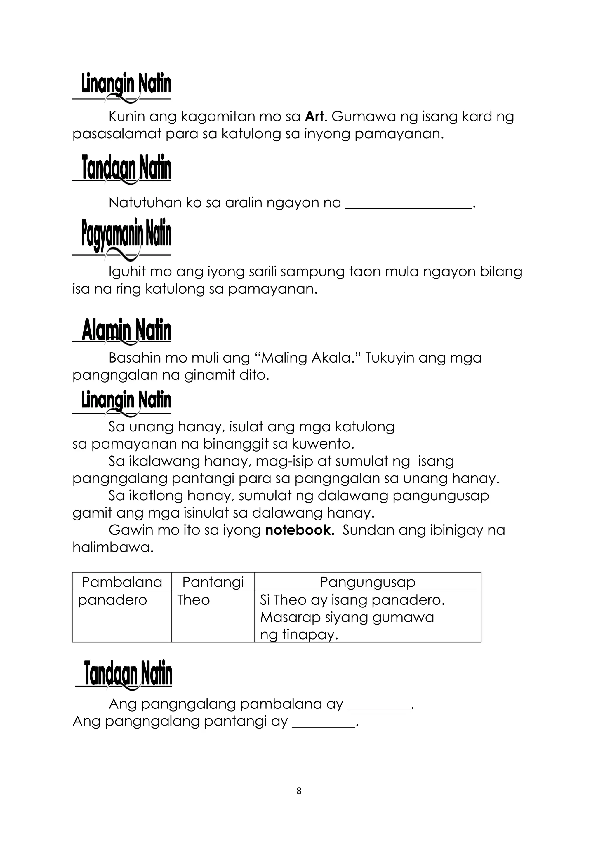 8
Kunin ang kagamitan mo sa Art. Gumawa ng isang kard ng
pasasalamat para sa katulong sa inyong pamayanan.
Natutuhan ko sa aralin ngayon na __________________.
Iguhit mo ang iyong sarili sampung taon mula ngayon bilang
isa na ring katulong sa pamayanan.
Basahin mo muli ang “Maling Akala.” Tukuyin ang mga
pangngalan na ginamit dito.
Sa unang hanay, isulat ang mga katulong
sa pamayanan na binanggit sa kuwento.
Sa ikalawang hanay, mag-isip at sumulat ng isang
pangngalang pantangi para sa pangngalan sa unang hanay.
Sa ikatlong hanay, sumulat ng dalawang pangungusap
gamit ang mga isinulat sa dalawang hanay.
Gawin mo ito sa iyong notebook. Sundan ang ibinigay na
halimbawa.
Pambalana Pantangi Pangungusap
panadero Theo Si Theo ay isang panadero.
Masarap siyang gumawa
ng tinapay.
Ang pangngalang pambalana ay _________.
Ang pangngalang pantangi ay _________.
 