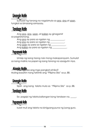 10
Sumulat ng tanong na nagsisimula sa ano, sino,at saan,
tungkol sa binasang sanaysay.
Ang ano, sino, saan, at kailan ay ginagamit
sa pagtatanong.
Ang ano ay para sa ngalan ng _____________.
Ang sino ay para sa ngalan ng _____________.
Ang saan ay para sa ngalan ng _____________.
Ang kailan ay para sa ngalan ng _____________.
Umisip ng isang taong nais mong makapanayam. Sumulat
sa isang malinis na papel ng isang tanong na sasagutin niya.
Sino nga ba ang mga pangkat-etniko?
Muling basahin nang tahimik ang “Pilipino Sila” sa p. 88.
Sipiin ang isang talata mula sa “Pilipino Sila” sa p. 88.
Sa pagsipi ng talata,kailangan kong tandaan na, _____.
Isulat muli ang talata na binigyang-puna ng iyong guro.
 