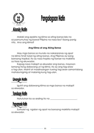 11
Malaki ang epekto ng klima sa ating bansa lalo na
sa pamumuhay ng bawat Pilipino na nasa iba’t ibang panig
nito. Ano ang klima?
Ang Klima at ang Aking Bansa
May mga bansa sa mundo na nakararanas ng apat
na klima hindi tulad ng ating bansa. Ang Pilipinas ay isang
bansang tropikal. Ito ay nasa tropiko ng Kanser na makikita
sa itaas ng ekuwador.
Kapag nasa malapit sa ekwador ang bansa, mayroon
lamang itong dalawang uri ng klima. Ito ay ang tag-araw
o tag-ulan. Mainit at maalinsangan tuwing tag-araw samantalang
mahalumigmig at malamig kung tag-ulan.
Iguhit ang dalawang klima sa mga bansa na malapit
sa ekwador.
Natutuhan ko sa araling ito na ________________________.
Sumulat ng ngalan ng apat na bansang makikita malapit
sa ekwador.
 