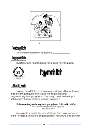 13
C
Natutuhan ko sa aralin ngayon na ________________.
Isulat muli ang talatang binigyang-puna ng iyong guro.
Tayong mga Pilipino ay maraming tradisyon at kaugalian na
dapat nating pagyamanin. Isa na rito ang masayang
pagsalubong sa Bagong Taon. Paano nga ba natin ito dapat
salubungin? Paano natin ito mapagyayaman?
Kultura sa Pagsalubong sa Bagong Taon Palitan Na - DOH
ni Ludy Bermudo (Pilipino Star Ngayon)
January 3, 2013
Naniniwala si Health Secretary Enrique Ona na panahon na
para seryosong ikonsidera ang pagpapalit ng kultura o tradisyunal
 