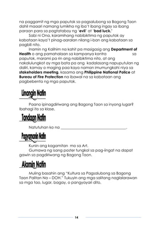 14
na paggamit ng mga paputok sa pagsalubong sa Bagong Taon
dahil maaari namang lumikha ng iba’t ibang ingay sa ibang
paraan para sa pagtataboy ng ‘evil’ at ‘bad luck.’
Sabi ni Ona, karamihang nabibiktima ng paputok ay
kabataan kaya’t pinag-aaralan nilang i-ban ang kabataan sa
pagbili nito.
Inamin ng Kalihim na kahit pa masigasig ang Department of
Health o ang pamahalaan sa kampanya kontra sa
paputok, marami pa rin ang nabibiktima nito, at ang
nakalulungkot ay mga bata pa ang kadalasang napuputulan ng
daliri, kamay o maging paa kaya naman imumungkahi niya sa
stakeholders meeting, kasama ang Philippine National Police at
Bureau of Fire Protection na ibawal na sa kabataan ang
pagbebenta ng mga paputok.
Paano ipinagdiriwang ang Bagong Taon sa inyong lugar?
Ibahagi ito sa klase.
Natutuhan ko na ___________________________________.
Kunin ang kagamitan mo sa Art.
Gumawa ng isang poster tungkol sa pag-iingat na dapat
gawin sa pagdiriwang ng Bagong Taon.
Muling basahin ang “Kultura sa Pagsalubong sa Bagong
Taon Palitan Na – DOH.” Tukuyin ang mga salitang naglalarawan
sa mga tao, lugar, bagay, o pangyayari dito.
 
