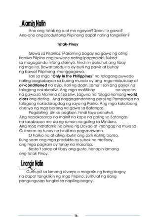 16
Ano ang tatak ng suot mo ngayon? Saan ito gawa?
Ano-ano ang produktong Pilipinong dapat nating tangkilikin?
Tatak-Pinoy
Gawa sa Pilipinas. Maraming bagay na gawa ng ating
kapwa Pilipino ang puwede nating ipagmalaki. Bukod
sa magaganda nitong disenyo, hindi rin pahuhuli ang tibay
ng mga ito. Bawat produkto ay butil ng pawis at buhay
ng bawat Pilipinong manggagawa.
Ilan sa mga “Only in the Philippines” na talagang puwede
nating ipagsabayan sa buong mundo ay ang mga makukulay at
air-conditioned na dyip. Hari ng daan, samu’t sari ang gayak na
talagang nakakaaliw. Ang mga matitibay na sapatos
na gawa sa Marikina at sa Liliw, Laguna na talaga namang world
class ang dating. Ang naggagandahang parol ng Pampanga na
talagang nakadaragdag ng saya ng Pasko. Ang mga kakaibang
disenyo ng mga barong na gawa sa Batangas.
Pagdating din sa pagkain, hindi tayo pahuhuli.
Ang napakasarap na mainit na kape na galing sa Batangas
na sasabayan mo pa ng suman na galing sa Mindoro.
Ang mga matatamis na pinya ng Davao at mangga na mula sa
Guimaras ay tunay na hindi mo pagsasawaan.
O halika na at ating libutin ang sarili nating bansa.
Kung saan ang mga produkto ay subok na matibay,
ang mga pagkain ay tunay na masarap.
Basta’t sarap at tibay ang gusto, hanapin lamang
ang tatak Pinoy.
Gumupit sa lumang diyaryo o magasin ng isang bagay
na dapat tangkilikin ng mga Pilipino. Sumulat ng isang
pangungusap tungkol sa napiling bagay.
 