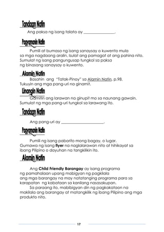 17
Ang paksa ng isang talata ay ________________.
Pumili at bumasa ng isang sanaysay o kuwento mula
sa mga nagdaang aralin. Isulat ang pamagat at ang pahina nito.
Sumulat ng isang pangungusap tungkol sa paksa
ng binasang sanaysay o kuwento.
Basahin ang “Tatak-Pinoy” sa Alamin Natin, p.98.
Tukuyin ang mga pang-uri na ginamit.
Gamitin ang larawan na ginupit mo sa naunang gawain.
Sumulat ng mga pang-uri tungkol sa larawang ito.
Ang pang-uri ay ______________________.
Pumili ng isang paborito mong bagay, o lugar.
Gumawa ng isang flyer na naglalarawan nito at hihikayat sa
ibang Pilipino o dayuhan na tangkilikin ito.
Ang Child Friendly Barangay ay isang programa
ng pamahalaan upang mabigyan ng pagkilala
ang mga barangay na may natatanging programa para sa
karapatan ng kabataan sa kanilang nasasakupan.
Sa paraang ito, mabibigyan din ng pagkakataon na
makilala ang barangay at matangkilik ng ibang Pilipino ang mga
produkto nito.
 