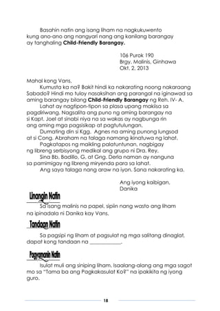 18
Basahin natin ang isang liham na nagkukuwento
kung ano-ano ang nangyari nang ang kanilang barangay
ay tanghaling Child-Friendly Barangay.
106 Purok 190
Brgy. Malinis, Ginhawa
Okt. 2, 2013
Mahal kong Vans,
Kumusta ka na? Bakit hindi ka nakarating noong nakaraang
Sabado? Hindi mo tuloy nasaksihan ang parangal na iginawad sa
aming barangay bilang Child-Friendly Barangay ng Reh. IV- A.
Lahat ay nagtipon-tipon sa plasa upang makiisa sa
pagdiriwang. Nagsalita ang puno ng aming barangay na
si Kapt. Joel at sinabi niya na sa wakas ay nagbunga rin
ang aming mga pagsisikap at pagtutulungan.
Dumating din si Kgg. Agnes na aming punong lungsod
at si Cong. Abraham na talaga namang ikinatuwa ng lahat.
Pagkatapos ng maikling palatuntunan, nagbigay
ng libreng serbisyong medikal ang grupo ni Dra. Rey.
Sina Bb. Badillo, G. at Gng. Derla naman ay nanguna
sa pamimigay ng libreng miryenda para sa lahat.
Ang saya talaga nang araw na iyon. Sana nakarating ka.
Ang iyong kaibigan,
Danika
Sa isang malinis na papel, sipiin nang wasto ang liham
na ipinadala ni Danika kay Vans.
Sa pagsipi ng liham at pagsulat ng mga salitang dinaglat,
dapat kong tandaan na ____________.
Isulat muli ang siniping liham. Isaalang-alang ang mga sagot
mo sa “Tama ba ang Pagkakasulat Ko?” na ipakikita ng iyong
guro.
 