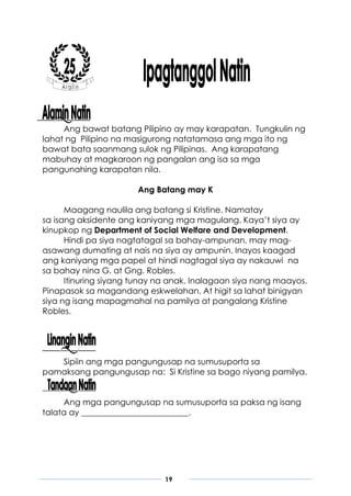 19
Ang bawat batang Pilipino ay may karapatan. Tungkulin ng
lahat ng Pilipino na masigurong natatamasa ang mga ito ng
bawat bata saanmang sulok ng Pilipinas. Ang karapatang
mabuhay at magkaroon ng pangalan ang isa sa mga
pangunahing karapatan nila.
Ang Batang may K
Maagang naulila ang batang si Kristine. Namatay
sa isang aksidente ang kaniyang mga magulang. Kaya’t siya ay
kinupkop ng Department of Social Welfare and Development.
Hindi pa siya nagtatagal sa bahay-ampunan, may mag-
asawang dumating at nais na siya ay ampunin. Inayos kaagad
ang kaniyang mga papel at hindi nagtagal siya ay nakauwi na
sa bahay nina G. at Gng. Robles.
Itinuring siyang tunay na anak. Inalagaan siya nang maayos.
Pinapasok sa magandang eskwelahan. At higit sa lahat binigyan
siya ng isang mapagmahal na pamilya at pangalang Kristine
Robles.
Sipiin ang mga pangungusap na sumusuporta sa
pamaksang pangungusap na: Si Kristine sa bago niyang pamilya.
Ang mga pangungusap na sumusuporta sa paksa ng isang
talata ay __________________________.
 