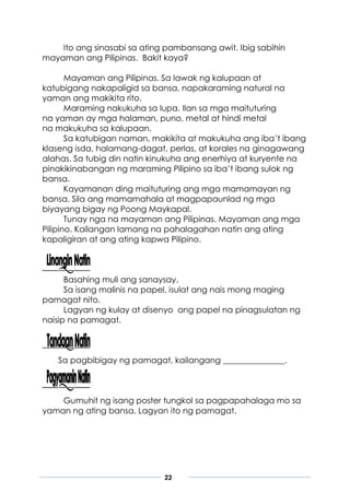 22
Ito ang sinasabi sa ating pambansang awit. Ibig sabihin
mayaman ang Pilipinas. Bakit kaya?
Mayaman ang Pilipinas. Sa lawak ng kalupaan at
katubigang nakapaligid sa bansa, napakaraming natural na
yaman ang makikita rito.
Maraming nakukuha sa lupa. Ilan sa mga maituturing
na yaman ay mga halaman, puno, metal at hindi metal
na makukuha sa kalupaan.
Sa katubigan naman, makikita at makukuha ang iba’t ibang
klaseng isda, halamang-dagat, perlas, at korales na ginagawang
alahas. Sa tubig din natin kinukuha ang enerhiya at kuryente na
pinakikinabangan ng maraming Pilipino sa iba’t ibang sulok ng
bansa.
Kayamanan ding maituturing ang mga mamamayan ng
bansa. Sila ang mamamahala at magpapaunlad ng mga
biyayang bigay ng Poong Maykapal.
Tunay nga na mayaman ang Pilipinas. Mayaman ang mga
Pilipino. Kailangan lamang na pahalagahan natin ang ating
kapaligiran at ang ating kapwa Pilipino.
Basahing muli ang sanaysay.
Sa isang malinis na papel, isulat ang nais mong maging
pamagat nito.
Lagyan ng kulay at disenyo ang papel na pinagsulatan ng
naisip na pamagat.
Sa pagbibigay ng pamagat, kailangang _______________.
Gumuhit ng isang poster tungkol sa pagpapahalaga mo sa
yaman ng ating bansa. Lagyan ito ng pamagat.
 