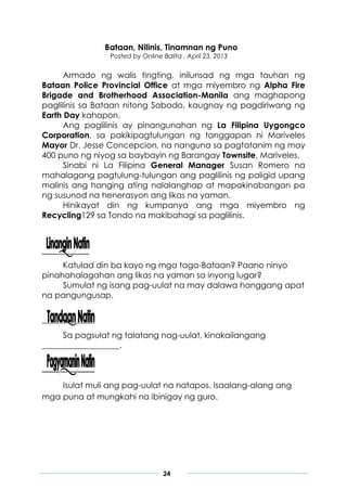 24
Bataan, Nilinis, Tinamnan ng Puno
Posted by Online Balita , April 23, 2013
Armado ng walis tingting, inilunsad ng mga tauhan ng
Bataan Police Provincial Office at mga miyembro ng Alpha Fire
Brigade and Brotherhood Association-Manila ang maghapong
paglilinis sa Bataan nitong Sabado, kaugnay ng pagdiriwang ng
Earth Day kahapon.
Ang paglilinis ay pinangunahan ng La Filipina Uygongco
Corporation, sa pakikipagtulungan ng tanggapan ni Mariveles
Mayor Dr. Jesse Concepcion, na nanguna sa pagtatanim ng may
400 puno ng niyog sa baybayin ng Barangay Townsite, Mariveles.
Sinabi ni La Filipina General Manager Susan Romero na
mahalagang pagtulung-tulungan ang paglilinis ng paligid upang
malinis ang hanging ating nalalanghap at mapakinabangan pa
ng susunod na henerasyon ang likas na yaman.
Hinikayat din ng kumpanya ang mga miyembro ng
Recycling129 sa Tondo na makibahagi sa paglilinis.
Katulad din ba kayo ng mga taga-Bataan? Paano ninyo
pinahahalagahan ang likas na yaman sa inyong lugar?
Sumulat ng isang pag-uulat na may dalawa hanggang apat
na pangungusap.
Sa pagsulat ng talatang nag-uulat, kinakailangang
___________________.
Isulat muli ang pag-uulat na natapos. Isaalang-alang ang
mga puna at mungkahi na ibinigay ng guro.
 