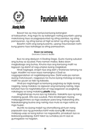 25
Bawat tao ay may kaniya-kaniyang katangian
at kakayahan. Ang mga ito ay kailangan nating paunlarin upang
makatulong tayo sa pagpapaunlad ng ating pamilya, ng ating
pamayanan, ng ating bansa at higit sa lahat ng ating mga sarili.
Basahin natin ang isang kuwento, upang maunawaan natin
kung gaano tayo kahalaga sa ating pamayanan.
Doon na Lamang
Gratcielo Chiara D. Badillo
Buo na ang desisyon ni Doding Daga. Gusto niyang subukan
ang buhay sa siyudad. Para naman maiba. Baka doon
magbabago ang buhay. Kinuha niya ang kaniyang maliit na
lagayan ng damit at nag-umpisa siyang maglakad.
Hindi nagtagal, sinapit niya ang dati’y tinatanaw lamang na
lugar. Madilim na noon kaya namangha si Dodi sa
naggagandahan at nagkikislapang ilaw. Dahil wala pa naman
siyang matutuluyan, nagpasya na muna siyang matulog sa isang
maliit na upuan sa tabi ng kalsada.
Hindi pa nagtatagal sa kaniyang pagtulog ay bigla siyang
nagising. Isang malakas na sigawan ang kaniyang narinig. Mga
katulad niya na nagtatakbuhan at nag-aagawan sa pagkaing
nakalagay sa isang malaking plastic bag.
Maghahanap muna siya ng trabaho. Nakakita siya ng isang
malaking gusali. Dito siya susubok. Pero kinailangan niyang
makipagpatintero sa mga sasakyan para lang makarating dito.
Nakakabinging busina ang narinig niya mula sa mga naiinis sa
mga tsuper.
Muntik na siyang maipit ng otomatikong pintuan nang
papasukin siya ng guwardiya kahit wala siyang ID. Matapos
makipag-usap sa isang kahon na nagsasalita, pinaakyat siya sa
ikalawang palapag. Kahit takot ay sumakay pa rin siya sa
gumagalaw na hagdan.
 