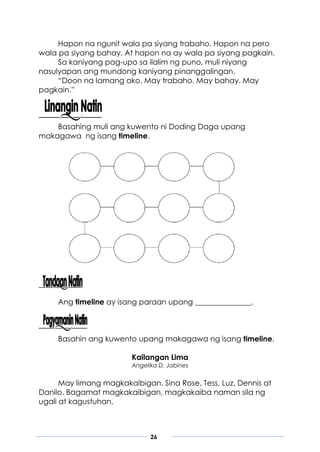 26
Hapon na ngunit wala pa siyang trabaho. Hapon na pero
wala pa siyang bahay. At hapon na ay wala pa siyang pagkain.
Sa kaniyang pag-upo sa ilalim ng puno, muli niyang
nasulyapan ang mundong kaniyang pinanggalingan.
“Doon na lamang ako. May trabaho. May bahay. May
pagkain.”
Basahing muli ang kuwento ni Doding Daga upang
makagawa ng isang timeline.
Ang timeline ay isang paraan upang _______________.
Basahin ang kuwento upang makagawa ng isang timeline.
Kailangan Lima
Angelika D. Jabines
May limang magkakaibigan. Sina Rose, Tess, Luz, Dennis at
Danilo. Bagamat magkakaibigan, magkakaiba naman sila ng
ugali at kagustuhan.
 