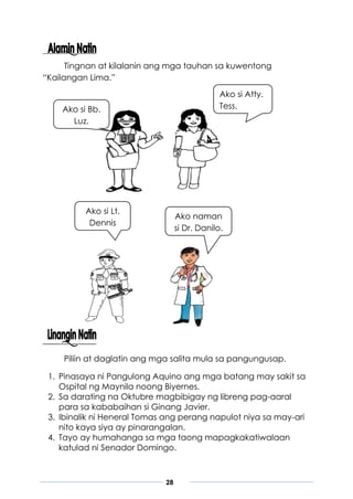 28
Ako si Bb.
Luz.
Ako naman
si Dr. Danilo.
Ako si Lt.
Dennis
Ako si Atty.
Tess.
Tingnan at kilalanin ang mga tauhan sa kuwentong
“Kailangan Lima.”
Piliin at daglatin ang mga salita mula sa pangungusap.
1. Pinasaya ni Pangulong Aquino ang mga batang may sakit sa
Ospital ng Maynila noong Biyernes.
2. Sa darating na Oktubre magbibigay ng libreng pag-aaral
para sa kababaihan si Ginang Javier.
3. Ibinalik ni Heneral Tomas ang perang napulot niya sa may-ari
nito kaya siya ay pinarangalan.
4. Tayo ay humahanga sa mga taong mapagkakatiwalaan
katulad ni Senador Domingo.
 
