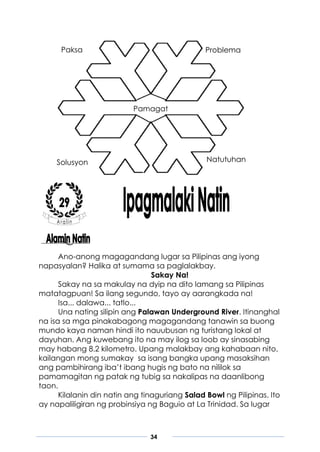 34
Ano-anong magagandang lugar sa Pilipinas ang iyong
napasyalan? Halika at sumama sa paglalakbay.
Sakay Na!
Sakay na sa makulay na dyip na dito lamang sa Pilipinas
matatagpuan! Sa ilang segundo, tayo ay aarangkada na!
Isa... dalawa... tatlo...
Una nating silipin ang Palawan Underground River. Itinanghal
na isa sa mga pinakabagong magagandang tanawin sa buong
mundo kaya naman hindi ito nauubusan ng turistang lokal at
dayuhan. Ang kuwebang ito na may ilog sa loob ay sinasabing
may habang 8.2 kilometro. Upang malakbay ang kahabaan nito,
kailangan mong sumakay sa isang bangka upang masaksihan
ang pambihirang iba’t ibang hugis ng bato na nililok sa
pamamagitan ng patak ng tubig sa nakalipas na daanlibong
taon.
Kilalanin din natin ang tinaguriang Salad Bowl ng Pilipinas. Ito
ay napaliligiran ng probinsiya ng Baguio at La Trinidad. Sa lugar
Paksa
Pamagat
Problema
Solusyon Natutuhan
 