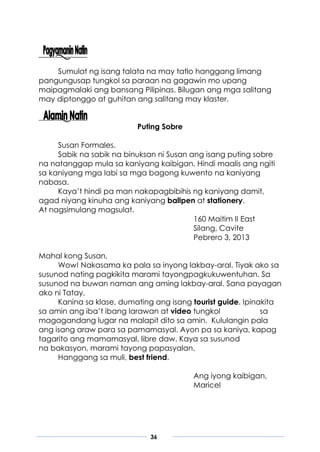 36
Sumulat ng isang talata na may tatlo hanggang limang
pangungusap tungkol sa paraan na gagawin mo upang
maipagmalaki ang bansang Pilipinas. Bilugan ang mga salitang
may diptonggo at guhitan ang salitang may klaster.
Puting Sobre
Susan Formales.
Sabik na sabik na binuksan ni Susan ang isang puting sobre
na natanggap mula sa kaniyang kaibigan. Hindi maalis ang ngiti
sa kaniyang mga labi sa mga bagong kuwento na kaniyang
nabasa.
Kaya’t hindi pa man nakapagbibihis ng kaniyang damit,
agad niyang kinuha ang kaniyang ballpen at stationery.
At nagsimulang magsulat.
160 Maitim II East
Silang, Cavite
Pebrero 3, 2013
Mahal kong Susan,
Wow! Nakasama ka pala sa inyong lakbay-aral. Tiyak ako sa
susunod nating pagkikita marami tayongpagkukuwentuhan. Sa
susunod na buwan naman ang aming lakbay-aral. Sana payagan
ako ni Tatay.
Kanina sa klase, dumating ang isang tourist guide. Ipinakita
sa amin ang iba’t ibang larawan at video tungkol sa
magagandang lugar na malapit dito sa amin. Kululangin pala
ang isang araw para sa pamamasyal. Ayon pa sa kaniya, kapag
tagarito ang mamamasyal, libre daw. Kaya sa susunod
na bakasyon, marami tayong papasyalan.
Hanggang sa muli, best friend.
Ang iyong kaibigan,
Maricel
 