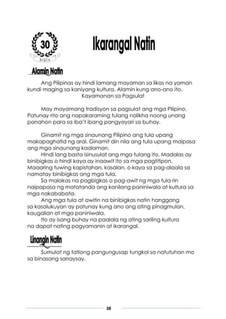 38
Ang Pilipinas ay hindi lamang mayaman sa likas na yaman
kundi maging sa kaniyang kultura. Alamin kung ano-ano ito.
Kayamanan sa Pagsulat
May mayamang tradisyon sa pagsulat ang mga Pilipino.
Patunay rito ang napakaraming tulang nalikha noong unang
panahon para sa iba’t ibang pangyayari sa buhay.
Ginamit ng mga sinaunang Pilipino ang tula upang
makapaghatid ng aral. Ginamit din nila ang tula upang maipasa
ang mga sinaunang kaalaman.
Hindi lang basta isinusulat ang mga tulang ito. Madalas ay
binibigkas o hindi kaya ay inaawit ito sa mga pagtitipon.
Maaaring tuwing kapistahan, kasalan, o kaya sa pag-alaala sa
namatay binibigkas ang mga tula.
Sa malakas na pagbigkas o pag-awit ng mga tula rin
naipapasa ng matatanda ang kanilang paniniwala at kultura sa
mga nakababata.
Ang mga tula at awitin na binibigkas natin hanggang
sa kasalukuyan ay patunay kung ano ang ating pinagmulan,
kaugalian at mga paniniwala.
Ito ay isang buhay na paalala ng ating sariling kultura
na dapat nating pagyamanin at ikarangal.
Sumulat ng tatlong pangungusap tungkol sa natutuhan mo
sa binasang sanaysay.
 