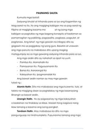 4
PAUNANG SALITA
Kumusta mga bata?
Sadyang isinulat at inihanda para sa iyo ang Kagamitan ng
Mag-aaral na ito. Ito ang magiging kaibigan mo sa pag-aaral ng
Filipino at magiging kasama mo at ng iyong mga
kaibigan sa pagtuklas ng mga bagong konsepto at kaalaman sa
pamamagitan ng pakikinig, pagsasalita, pagbasa, pagsulat, at
pagtanaw. Ang lahat ng mga gawain na inilagay dito ay
gagawin mo sa paggabay ng iyong guro. Basahin at unawain
ang mga panuto na mababasa dito upang maging
matagumpay ka sa mga gawaing sadyang inihanda para sa iyo.
Ang mga aralin dito ay nahahati sa apat na yunit.
- Pamilya Ko, Mamahalin Ko
- Pamayanan Ko, Pagyayamanin Ko
- Bansa Ko, Ikararangal Ko
- Kakayahan Ko, Ipagmamalaki Ko
Ang bawat aralin naman ay may mga gawain
tulad ng :
Alamin Natin. Dito mo mababasa ang mga kuwento, tula, at
talata na magiging daan sa pagtalakay ng mga kasanayang
lilinangin sa bawat aralin.
Linangin Natin. Ito ay pagsasanay ng mga kakayahan
o kaalaman na tinalakay sa klase. Maaari itong isagawa nang
ikaw lamang o kasama ang iyong pangkat.
Tandaan Natin. May mababasa ka dito na mga
pangungusap na hindi kumpleto. Pupunanmo lamang ang mga
 