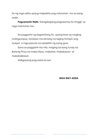 5
ito ng mga salita upang maipakita ang natutuhan mo sa isang
aralin.
Pagyamanin Natin. Karagdagang pagsasanay ito hinggil sa
mga natutuhan mo.
Sa paggamit ng kagamitang ito, upang ikaw ay maging
matagumpay, tandaan mo lamang na laging hintayin ang
hudyat o mga panuto na sasabihin ng iyong guro.
Sana sa paggamit mo nito, maging isa kang tunay na
Batang Pinoy na maka Diyos, makatao, makabayan at
makakalikasan.
Maligayang pag-aaral sa iyo!
MGA MAY-AKDA
 