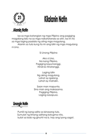 8
Isa sa mga katangian ng mga Pilipino ang pagiging
magalang lalo na sa mga nakatatanda sa atin. Isa rin ito
sa mga laging paalala ng ating mga magulang.
Alamin sa tula kung ito rin ang bilin ng mga magulang
ni Lino.
Si Linong Pilipino
Ako si Lino,
Na isang Pilipino.
Pagiging kayumanggi,
Hindi ko itinatanggi.
Laging bilin
Ng aking magulang,
Lahat ay igalang.
Lahat ay mahalin.
Saan man mapunta,
Sino man ang makasama,
Pagiging Pilipino,
Laging isasapuso.
Pumili ng isang salita sa binasang tula.
Sumulat ng limang salitang katugma nito.
Isulat sa loob ng ginuhit na b. hay ang iyong sagot.
 