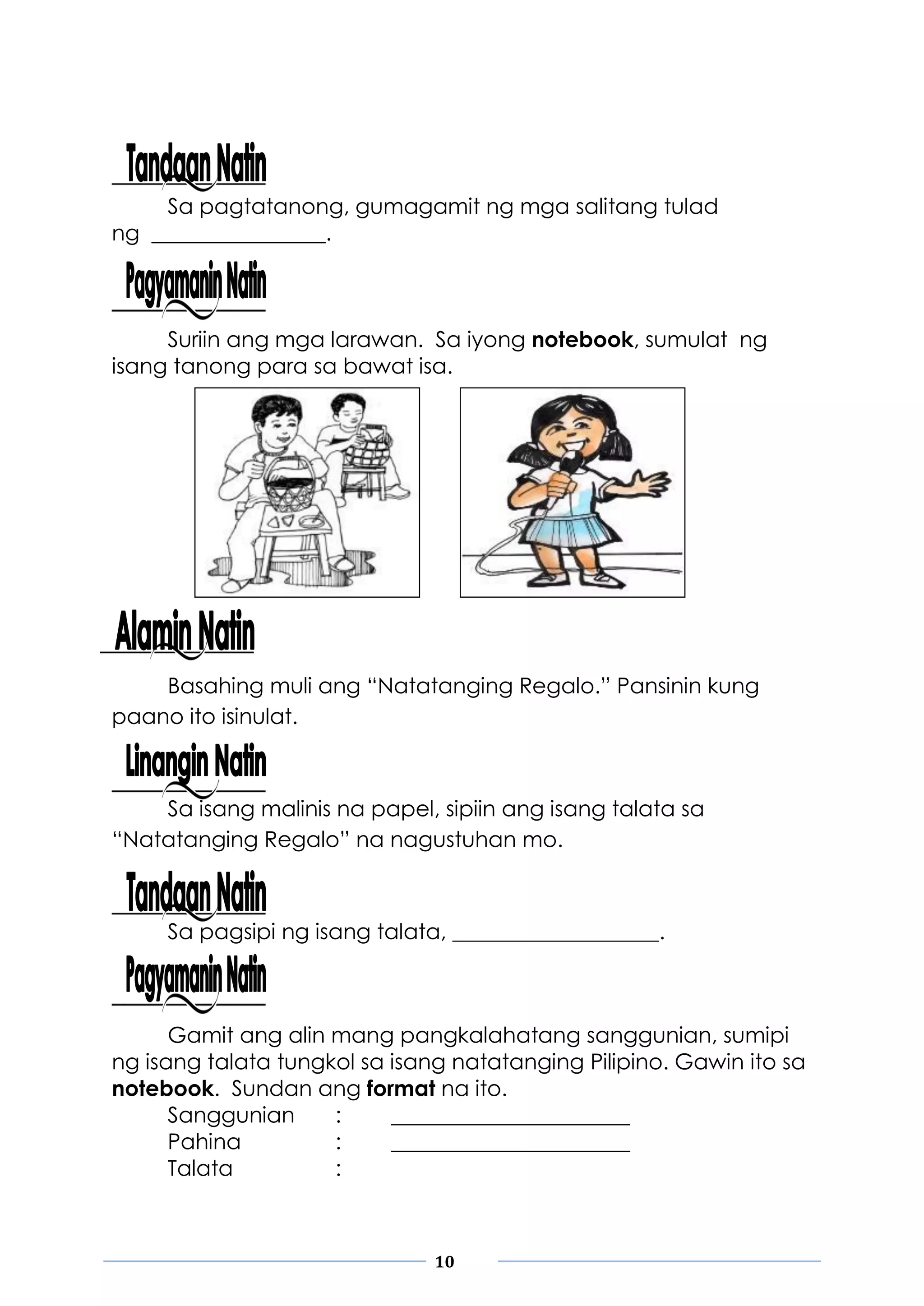 10
Sa pagtatanong, gumagamit ng mga salitang tulad
ng ________________.
Suriin ang mga larawan. Sa iyong notebook, sumulat ng
isang tanong para sa bawat isa.
Basahing muli ang “Natatanging Regalo.” Pansinin kung
paano ito isinulat.
Sa isang malinis na papel, sipiin ang isang talata sa
“Natatanging Regalo” na nagustuhan mo.
Sa pagsipi ng isang talata, ___________________.
Gamit ang alin mang pangkalahatang sanggunian, sumipi
ng isang talata tungkol sa isang natatanging Pilipino. Gawin ito sa
notebook. Sundan ang format na ito.
Sanggunian : ______________________
Pahina : ______________________
Talata :
 