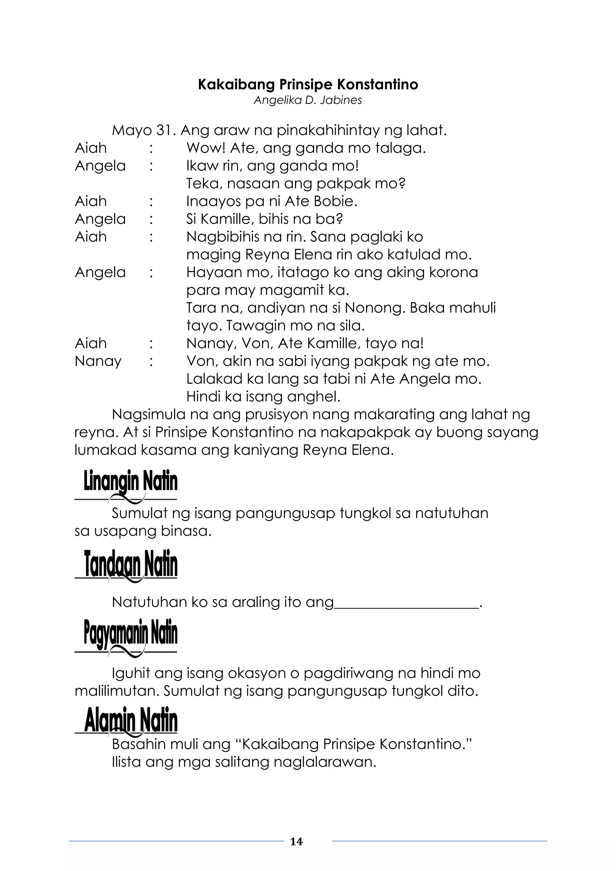 14
Kakaibang Prinsipe Konstantino
Angelika D. Jabines
Mayo 31. Ang araw na pinakahihintay ng lahat.
Aiah : Wow! Ate, ang ganda mo talaga.
Angela : Ikaw rin, ang ganda mo!
Teka, nasaan ang pakpak mo?
Aiah : Inaayos pa ni Ate Bobie.
Angela : Si Kamille, bihis na ba?
Aiah : Nagbibihis na rin. Sana paglaki ko
maging Reyna Elena rin ako katulad mo.
Angela : Hayaan mo, itatago ko ang aking korona
para may magamit ka.
Tara na, andiyan na si Nonong. Baka mahuli
tayo. Tawagin mo na sila.
Aiah : Nanay, Von, Ate Kamille, tayo na!
Nanay : Von, akin na sabi iyang pakpak ng ate mo.
Lalakad ka lang sa tabi ni Ate Angela mo.
Hindi ka isang anghel.
Nagsimula na ang prusisyon nang makarating ang lahat ng
reyna. At si Prinsipe Konstantino na nakapakpak ay buong sayang
lumakad kasama ang kaniyang Reyna Elena.
Sumulat ng isang pangungusap tungkol sa natutuhan
sa usapang binasa.
Natutuhan ko sa araling ito ang____________________.
Iguhit ang isang okasyon o pagdiriwang na hindi mo
malilimutan. Sumulat ng isang pangungusap tungkol dito.
Basahin muli ang “Kakaibang Prinsipe Konstantino.”
Ilista ang mga salitang naglalarawan.
 
