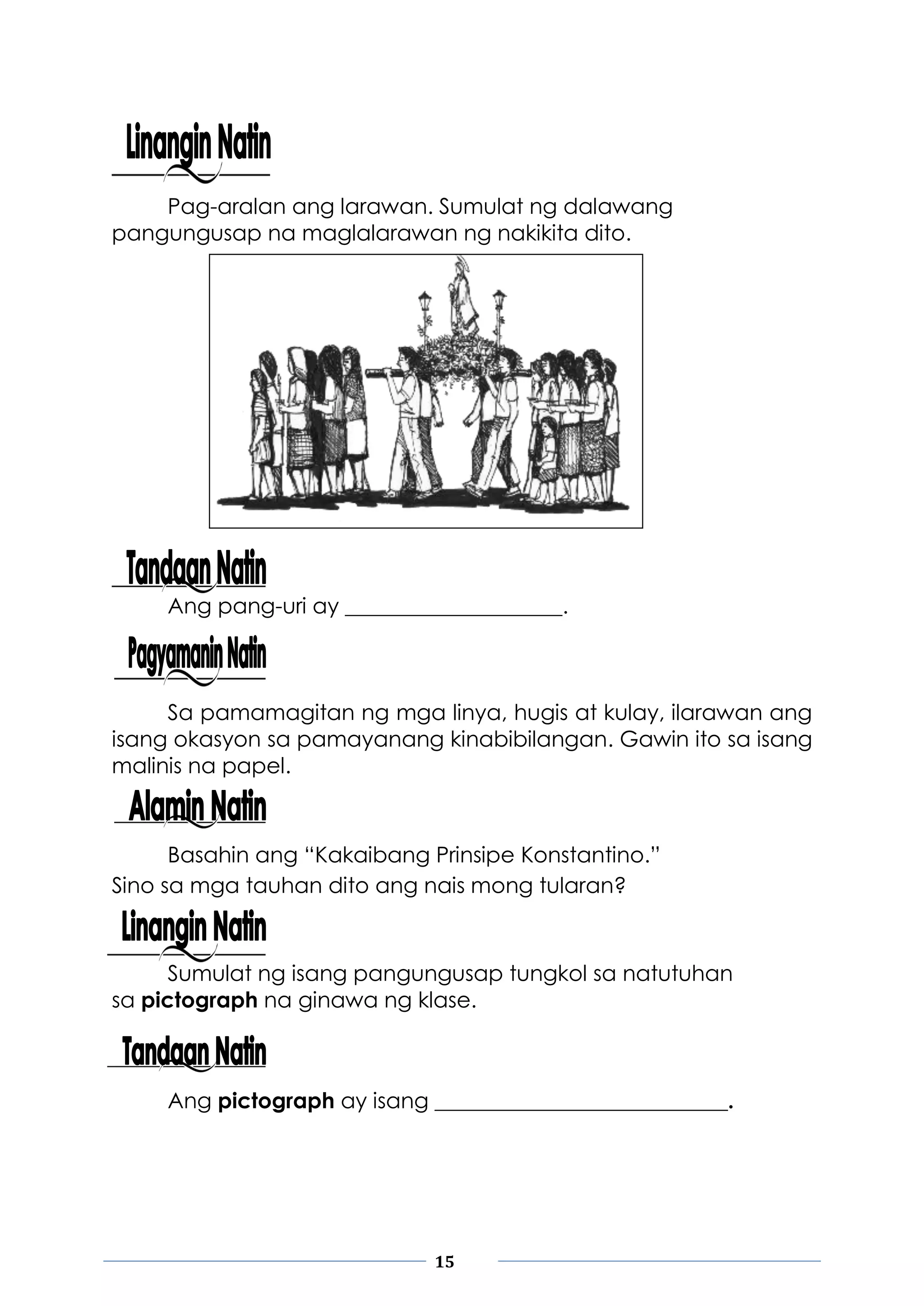 15
Pag-aralan ang larawan. Sumulat ng dalawang
pangungusap na maglalarawan ng nakikita dito.
Ang pang-uri ay ____________________.
Sa pamamagitan ng mga linya, hugis at kulay, ilarawan ang
isang okasyon sa pamayanang kinabibilangan. Gawin ito sa isang
malinis na papel.
Basahin ang “Kakaibang Prinsipe Konstantino.”
Sino sa mga tauhan dito ang nais mong tularan?
Sumulat ng isang pangungusap tungkol sa natutuhan
sa pictograph na ginawa ng klase.
Ang pictograph ay isang ___________________________.
 
