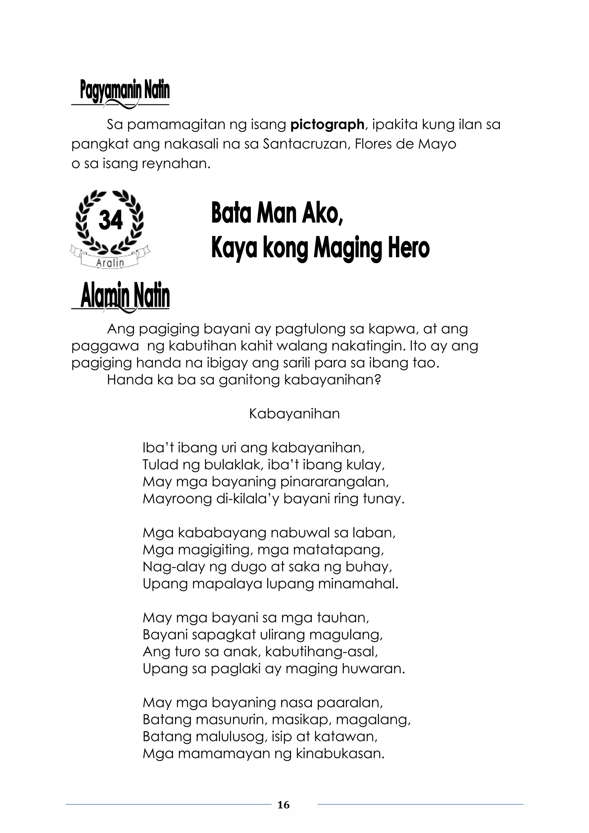 16
Sa pamamagitan ng isang pictograph, ipakita kung ilan sa
pangkat ang nakasali na sa Santacruzan, Flores de Mayo
o sa isang reynahan.
Ang pagiging bayani ay pagtulong sa kapwa, at ang
paggawa ng kabutihan kahit walang nakatingin. Ito ay ang
pagiging handa na ibigay ang sarili para sa ibang tao.
Handa ka ba sa ganitong kabayanihan?
Kabayanihan
Iba’t ibang uri ang kabayanihan,
Tulad ng bulaklak, iba’t ibang kulay,
May mga bayaning pinararangalan,
Mayroong di-kilala’y bayani ring tunay.
Mga kababayang nabuwal sa laban,
Mga magigiting, mga matatapang,
Nag-alay ng dugo at saka ng buhay,
Upang mapalaya lupang minamahal.
May mga bayani sa mga tauhan,
Bayani sapagkat ulirang magulang,
Ang turo sa anak, kabutihang-asal,
Upang sa paglaki ay maging huwaran.
May mga bayaning nasa paaralan,
Batang masunurin, masikap, magalang,
Batang malulusog, isip at katawan,
Mga mamamayan ng kinabukasan.
 