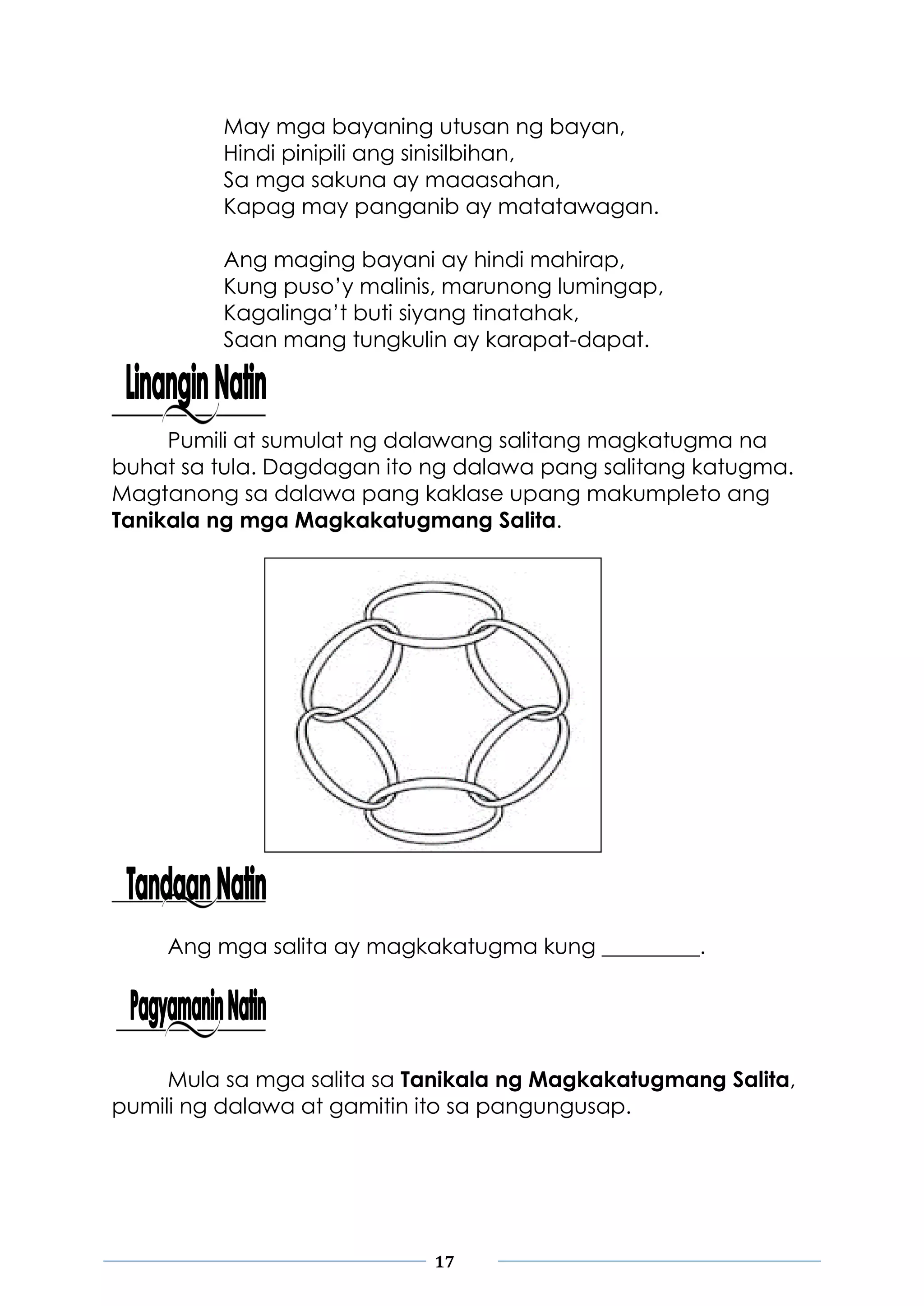 17
May mga bayaning utusan ng bayan,
Hindi pinipili ang sinisilbihan,
Sa mga sakuna ay maaasahan,
Kapag may panganib ay matatawagan.
Ang maging bayani ay hindi mahirap,
Kung puso’y malinis, marunong lumingap,
Kagalinga’t buti siyang tinatahak,
Saan mang tungkulin ay karapat-dapat.
Pumili at sumulat ng dalawang salitang magkatugma na
buhat sa tula. Dagdagan ito ng dalawa pang salitang katugma.
Magtanong sa dalawa pang kaklase upang makumpleto ang
Tanikala ng mga Magkakatugmang Salita.
Ang mga salita ay magkakatugma kung _________.
Mula sa mga salita sa Tanikala ng Magkakatugmang Salita,
pumili ng dalawa at gamitin ito sa pangungusap.
 