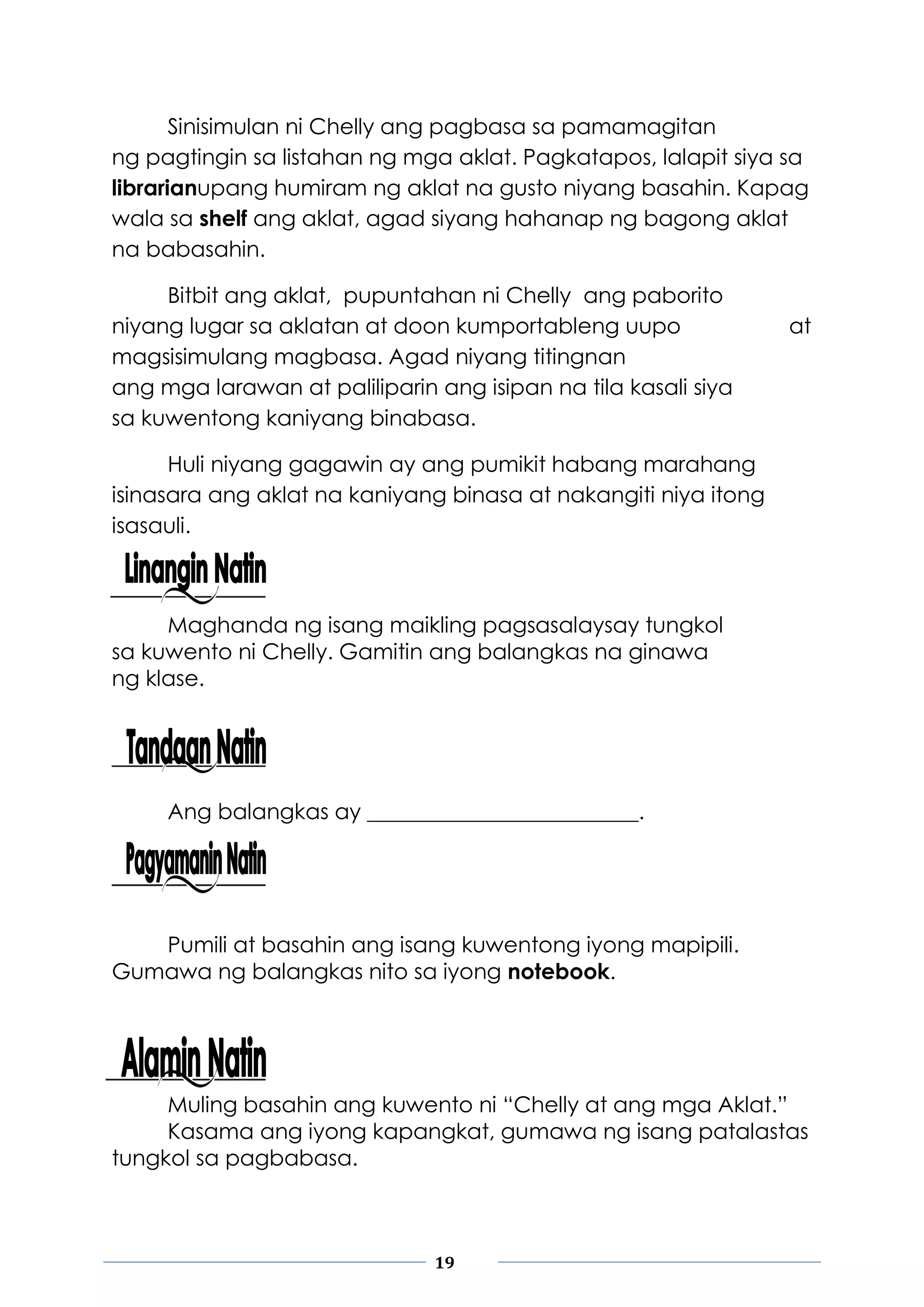 19
Sinisimulan ni Chelly ang pagbasa sa pamamagitan
ng pagtingin sa listahan ng mga aklat. Pagkatapos, lalapit siya sa
librarianupang humiram ng aklat na gusto niyang basahin. Kapag
wala sa shelf ang aklat, agad siyang hahanap ng bagong aklat
na babasahin.
Bitbit ang aklat, pupuntahan ni Chelly ang paborito
niyang lugar sa aklatan at doon kumportableng uupo at
magsisimulang magbasa. Agad niyang titingnan
ang mga larawan at paliliparin ang isipan na tila kasali siya
sa kuwentong kaniyang binabasa.
Huli niyang gagawin ay ang pumikit habang marahang
isinasara ang aklat na kaniyang binasa at nakangiti niya itong
isasauli.
Maghanda ng isang maikling pagsasalaysay tungkol
sa kuwento ni Chelly. Gamitin ang balangkas na ginawa
ng klase.
Ang balangkas ay _________________________.
Pumili at basahin ang isang kuwentong iyong mapipili.
Gumawa ng balangkas nito sa iyong notebook.
Muling basahin ang kuwento ni “Chelly at ang mga Aklat.”
Kasama ang iyong kapangkat, gumawa ng isang patalastas
tungkol sa pagbabasa.
 