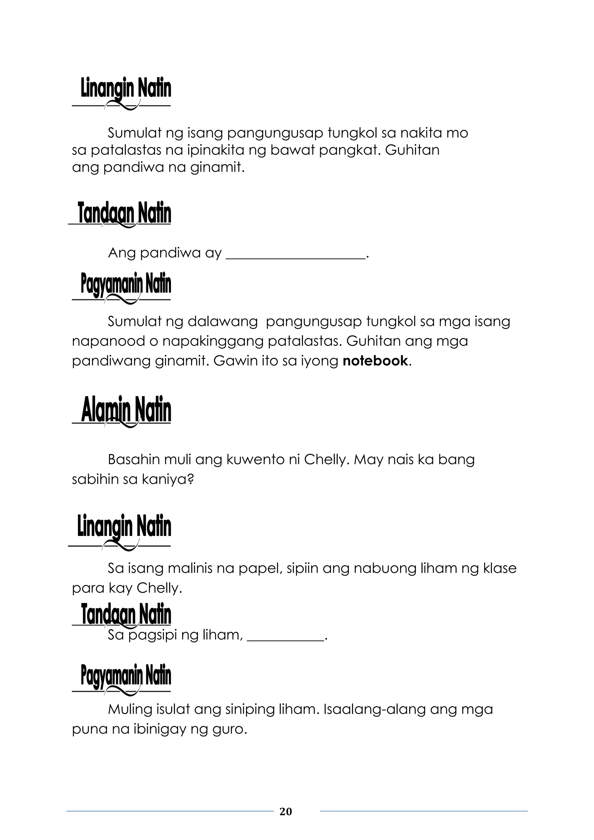 20
Sumulat ng isang pangungusap tungkol sa nakita mo
sa patalastas na ipinakita ng bawat pangkat. Guhitan
ang pandiwa na ginamit.
Ang pandiwa ay ____________________.
Sumulat ng dalawang pangungusap tungkol sa mga isang
napanood o napakinggang patalastas. Guhitan ang mga
pandiwang ginamit. Gawin ito sa iyong notebook.
Basahin muli ang kuwento ni Chelly. May nais ka bang
sabihin sa kaniya?
Sa isang malinis na papel, sipiin ang nabuong liham ng klase
para kay Chelly.
Sa pagsipi ng liham, ___________.
Muling isulat ang siniping liham. Isaalang-alang ang mga
puna na ibinigay ng guro.
 