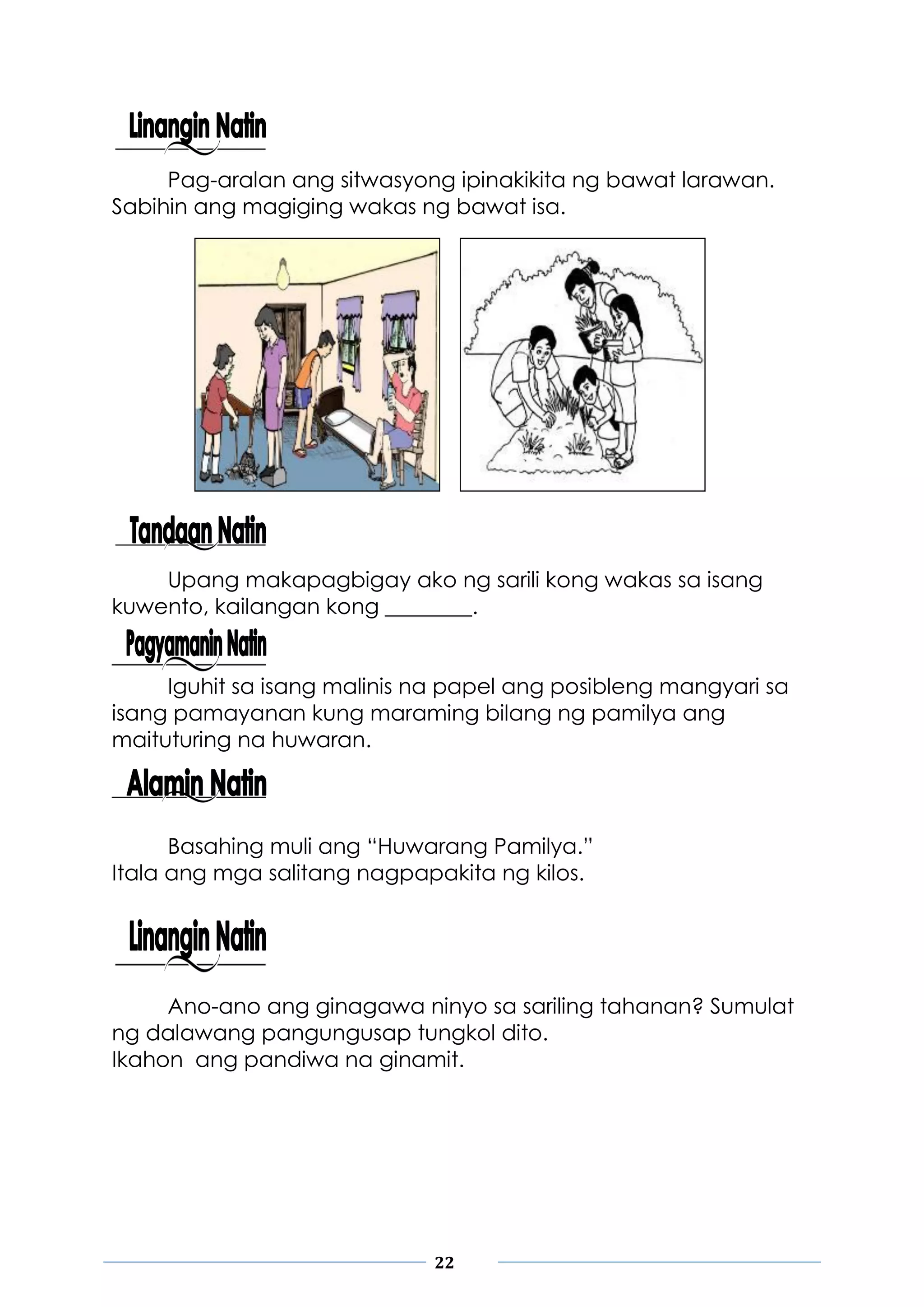 22
Pag-aralan ang sitwasyong ipinakikita ng bawat larawan.
Sabihin ang magiging wakas ng bawat isa.
Upang makapagbigay ako ng sarili kong wakas sa isang
kuwento, kailangan kong ________.
Iguhit sa isang malinis na papel ang posibleng mangyari sa
isang pamayanan kung maraming bilang ng pamilya ang
maituturing na huwaran.
Basahing muli ang “Huwarang Pamilya.”
Itala ang mga salitang nagpapakita ng kilos.
Ano-ano ang ginagawa ninyo sa sariling tahanan? Sumulat
ng dalawang pangungusap tungkol dito.
Ikahon ang pandiwa na ginamit.
 