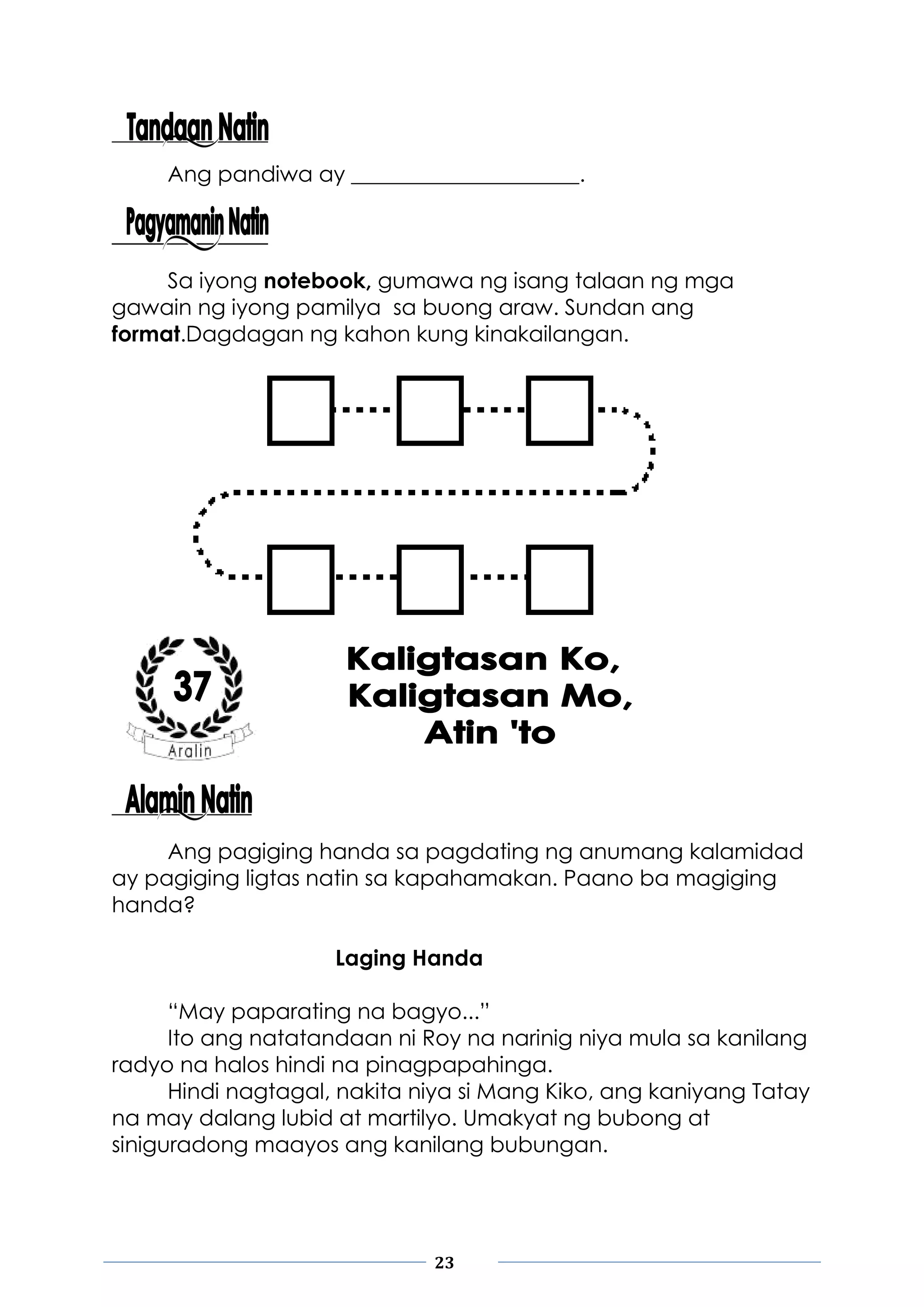 23
Ang pandiwa ay _____________________.
Sa iyong notebook, gumawa ng isang talaan ng mga
gawain ng iyong pamilya sa buong araw. Sundan ang
format.Dagdagan ng kahon kung kinakailangan.
Ang pagiging handa sa pagdating ng anumang kalamidad
ay pagiging ligtas natin sa kapahamakan. Paano ba magiging
handa?
Laging Handa
“May paparating na bagyo...”
Ito ang natatandaan ni Roy na narinig niya mula sa kanilang
radyo na halos hindi na pinagpapahinga.
Hindi nagtagal, nakita niya si Mang Kiko, ang kaniyang Tatay
na may dalang lubid at martilyo. Umakyat ng bubong at
siniguradong maayos ang kanilang bubungan.
 