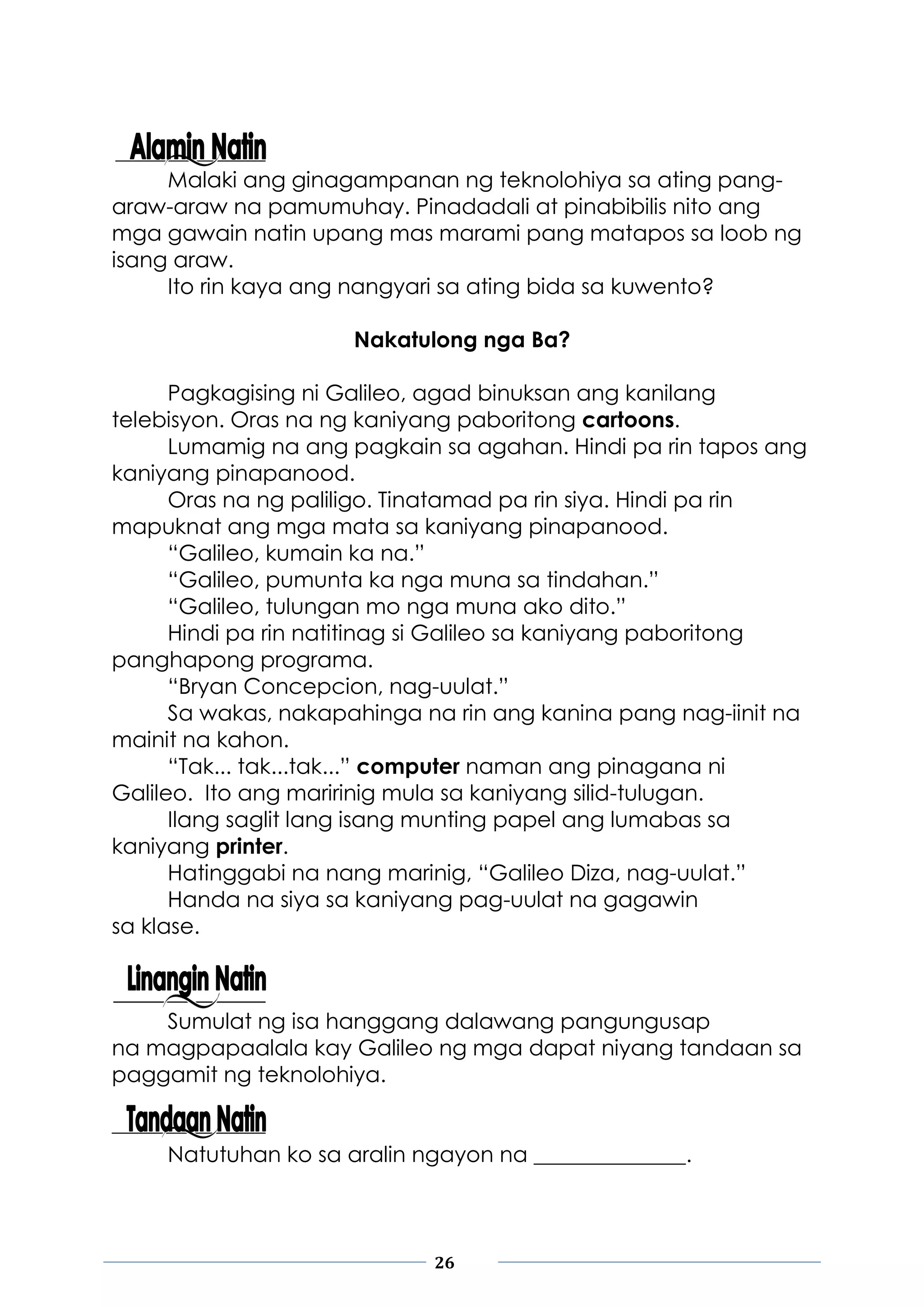 26
Malaki ang ginagampanan ng teknolohiya sa ating pang-
araw-araw na pamumuhay. Pinadadali at pinabibilis nito ang
mga gawain natin upang mas marami pang matapos sa loob ng
isang araw.
Ito rin kaya ang nangyari sa ating bida sa kuwento?
Nakatulong nga Ba?
Pagkagising ni Galileo, agad binuksan ang kanilang
telebisyon. Oras na ng kaniyang paboritong cartoons.
Lumamig na ang pagkain sa agahan. Hindi pa rin tapos ang
kaniyang pinapanood.
Oras na ng paliligo. Tinatamad pa rin siya. Hindi pa rin
mapuknat ang mga mata sa kaniyang pinapanood.
“Galileo, kumain ka na.”
“Galileo, pumunta ka nga muna sa tindahan.”
“Galileo, tulungan mo nga muna ako dito.”
Hindi pa rin natitinag si Galileo sa kaniyang paboritong
panghapong programa.
“Bryan Concepcion, nag-uulat.”
Sa wakas, nakapahinga na rin ang kanina pang nag-iinit na
mainit na kahon.
“Tak... tak...tak...” computer naman ang pinagana ni
Galileo. Ito ang maririnig mula sa kaniyang silid-tulugan.
Ilang saglit lang isang munting papel ang lumabas sa
kaniyang printer.
Hatinggabi na nang marinig, “Galileo Diza, nag-uulat.”
Handa na siya sa kaniyang pag-uulat na gagawin
sa klase.
Sumulat ng isa hanggang dalawang pangungusap
na magpapaalala kay Galileo ng mga dapat niyang tandaan sa
paggamit ng teknolohiya.
Natutuhan ko sa aralin ngayon na ______________.
 
