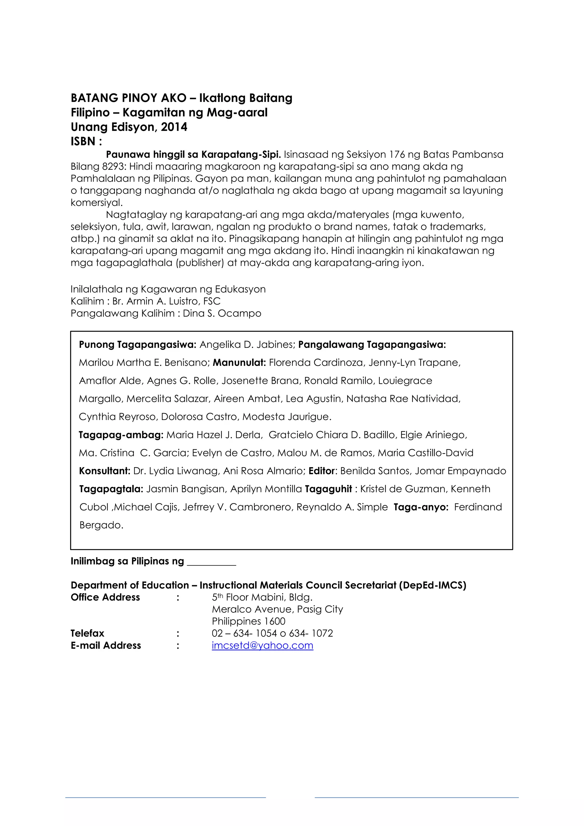 3
BATANG PINOY AKO – Ikatlong Baitang
Filipino – Kagamitan ng Mag-aaral
Unang Edisyon, 2014
ISBN :
Paunawa hinggil sa Karapatang-Sipi. Isinasaad ng Seksiyon 176 ng Batas Pambansa
Bilang 8293: Hindi maaaring magkaroon ng karapatang-sipi sa ano mang akda ng
Pamhalalaan ng Pilipinas. Gayon pa man, kailangan muna ang pahintulot ng pamahalaan
o tanggapang naghanda at/o naglathala ng akda bago at upang magamait sa layuning
komersiyal.
Nagtataglay ng karapatang-ari ang mga akda/materyales (mga kuwento,
seleksiyon, tula, awit, larawan, ngalan ng produkto o brand names, tatak o trademarks,
atbp.) na ginamit sa aklat na ito. Pinagsikapang hanapin at hilingin ang pahintulot ng mga
karapatang-ari upang magamit ang mga akdang ito. Hindi inaangkin ni kinakatawan ng
mga tagapaglathala (publisher) at may-akda ang karapatang-aring iyon.
Inilalathala ng Kagawaran ng Edukasyon
Kalihim : Br. Armin A. Luistro, FSC
Pangalawang Kalihim : Dina S. Ocampo
Punong Tagapangasiwa: Angelika D. Jabines; Pangalawang Tagapangasiwa:
Marilou Martha E. Benisano; Manunulat: Florenda Cardinoza, Jenny-Lyn Trapane,
Amaflor Alde, Agnes G. Rolle, Josenette Brana, Ronald Ramilo, Louiegrace
Margallo, Mercelita Salazar, Aireen Ambat, Lea Agustin, Natasha Rae Natividad,
Cynthia Reyroso, Dolorosa Castro, Modesta Jaurigue.
Tagapag-ambag: Maria Hazel J. Derla, Gratcielo Chiara D. Badillo, Elgie Ariniego,
Ma. Cristina C. Garcia; Evelyn de Castro, Malou M. de Ramos, Maria Castillo-David
Konsultant: Dr. Lydia Liwanag, Ani Rosa Almario; Editor: Benilda Santos, Jomar Empaynado
Tagapagtala: Jasmin Bangisan, Aprilyn Montilla Tagaguhit : Kristel de Guzman, Kenneth
Cubol ,Michael Cajis, Jefrrey V. Cambronero, Reynaldo A. Simple Taga-anyo: Ferdinand
Bergado.
Inilimbag sa Pilipinas ng __________
Department of Education – Instructional Materials Council Secretariat (DepEd-IMCS)
Office Address : 5th Floor Mabini, Bldg.
Meralco Avenue, Pasig City
Philippines 1600
Telefax : 02 – 634- 1054 o 634- 1072
E-mail Address : imcsetd@yahoo.com
 