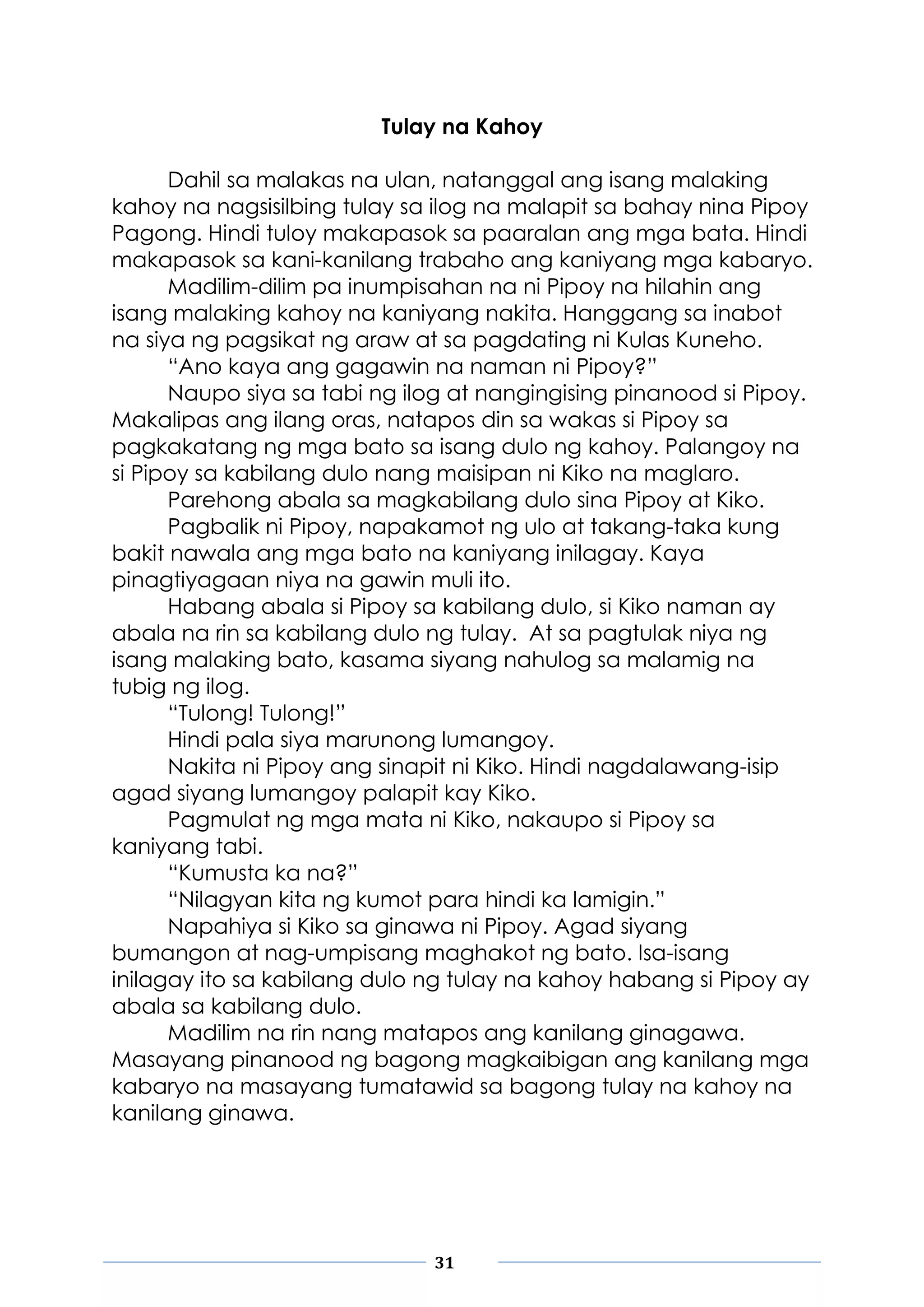 31
Tulay na Kahoy
Dahil sa malakas na ulan, natanggal ang isang malaking
kahoy na nagsisilbing tulay sa ilog na malapit sa bahay nina Pipoy
Pagong. Hindi tuloy makapasok sa paaralan ang mga bata. Hindi
makapasok sa kani-kanilang trabaho ang kaniyang mga kabaryo.
Madilim-dilim pa inumpisahan na ni Pipoy na hilahin ang
isang malaking kahoy na kaniyang nakita. Hanggang sa inabot
na siya ng pagsikat ng araw at sa pagdating ni Kulas Kuneho.
“Ano kaya ang gagawin na naman ni Pipoy?”
Naupo siya sa tabi ng ilog at nangingising pinanood si Pipoy.
Makalipas ang ilang oras, natapos din sa wakas si Pipoy sa
pagkakatang ng mga bato sa isang dulo ng kahoy. Palangoy na
si Pipoy sa kabilang dulo nang maisipan ni Kiko na maglaro.
Parehong abala sa magkabilang dulo sina Pipoy at Kiko.
Pagbalik ni Pipoy, napakamot ng ulo at takang-taka kung
bakit nawala ang mga bato na kaniyang inilagay. Kaya
pinagtiyagaan niya na gawin muli ito.
Habang abala si Pipoy sa kabilang dulo, si Kiko naman ay
abala na rin sa kabilang dulo ng tulay. At sa pagtulak niya ng
isang malaking bato, kasama siyang nahulog sa malamig na
tubig ng ilog.
“Tulong! Tulong!”
Hindi pala siya marunong lumangoy.
Nakita ni Pipoy ang sinapit ni Kiko. Hindi nagdalawang-isip
agad siyang lumangoy palapit kay Kiko.
Pagmulat ng mga mata ni Kiko, nakaupo si Pipoy sa
kaniyang tabi.
“Kumusta ka na?”
“Nilagyan kita ng kumot para hindi ka lamigin.”
Napahiya si Kiko sa ginawa ni Pipoy. Agad siyang
bumangon at nag-umpisang maghakot ng bato. Isa-isang
inilagay ito sa kabilang dulo ng tulay na kahoy habang si Pipoy ay
abala sa kabilang dulo.
Madilim na rin nang matapos ang kanilang ginagawa.
Masayang pinanood ng bagong magkaibigan ang kanilang mga
kabaryo na masayang tumatawid sa bagong tulay na kahoy na
kanilang ginawa.
 