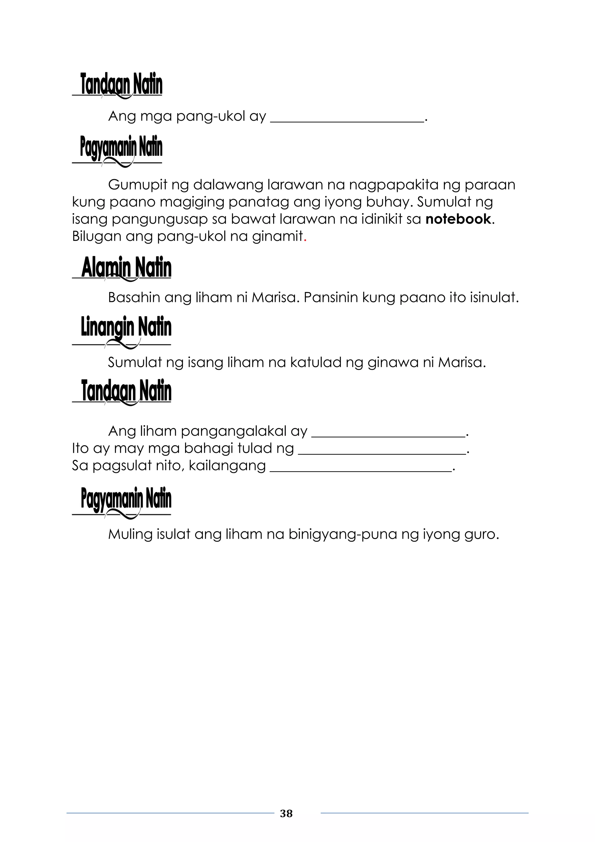 38
Ang mga pang-ukol ay ______________________.
Gumupit ng dalawang larawan na nagpapakita ng paraan
kung paano magiging panatag ang iyong buhay. Sumulat ng
isang pangungusap sa bawat larawan na idinikit sa notebook.
Bilugan ang pang-ukol na ginamit.
Basahin ang liham ni Marisa. Pansinin kung paano ito isinulat.
Sumulat ng isang liham na katulad ng ginawa ni Marisa.
Ang liham pangangalakal ay ______________________.
Ito ay may mga bahagi tulad ng ________________________.
Sa pagsulat nito, kailangang __________________________.
Muling isulat ang liham na binigyang-puna ng iyong guro.
 