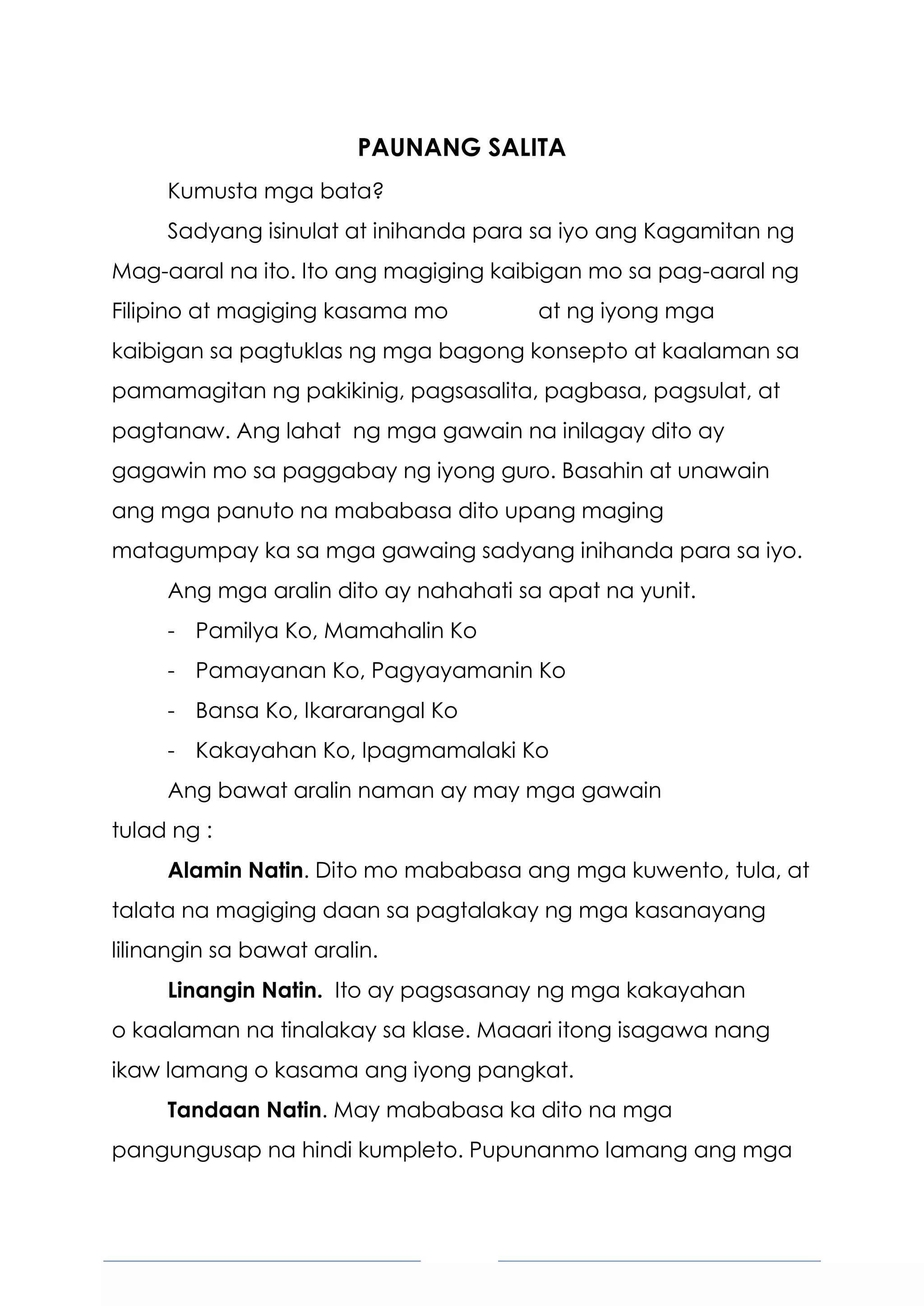 4
PAUNANG SALITA
Kumusta mga bata?
Sadyang isinulat at inihanda para sa iyo ang Kagamitan ng
Mag-aaral na ito. Ito ang magiging kaibigan mo sa pag-aaral ng
Filipino at magiging kasama mo at ng iyong mga
kaibigan sa pagtuklas ng mga bagong konsepto at kaalaman sa
pamamagitan ng pakikinig, pagsasalita, pagbasa, pagsulat, at
pagtanaw. Ang lahat ng mga gawain na inilagay dito ay
gagawin mo sa paggabay ng iyong guro. Basahin at unawain
ang mga panuto na mababasa dito upang maging
matagumpay ka sa mga gawaing sadyang inihanda para sa iyo.
Ang mga aralin dito ay nahahati sa apat na yunit.
- Pamilya Ko, Mamahalin Ko
- Pamayanan Ko, Pagyayamanin Ko
- Bansa Ko, Ikararangal Ko
- Kakayahan Ko, Ipagmamalaki Ko
Ang bawat aralin naman ay may mga gawain
tulad ng :
Alamin Natin. Dito mo mababasa ang mga kuwento, tula, at
talata na magiging daan sa pagtalakay ng mga kasanayang
lilinangin sa bawat aralin.
Linangin Natin. Ito ay pagsasanay ng mga kakayahan
o kaalaman na tinalakay sa klase. Maaari itong isagawa nang
ikaw lamang o kasama ang iyong pangkat.
Tandaan Natin. May mababasa ka dito na mga
pangungusap na hindi kumpleto. Pupunanmo lamang ang mga
 