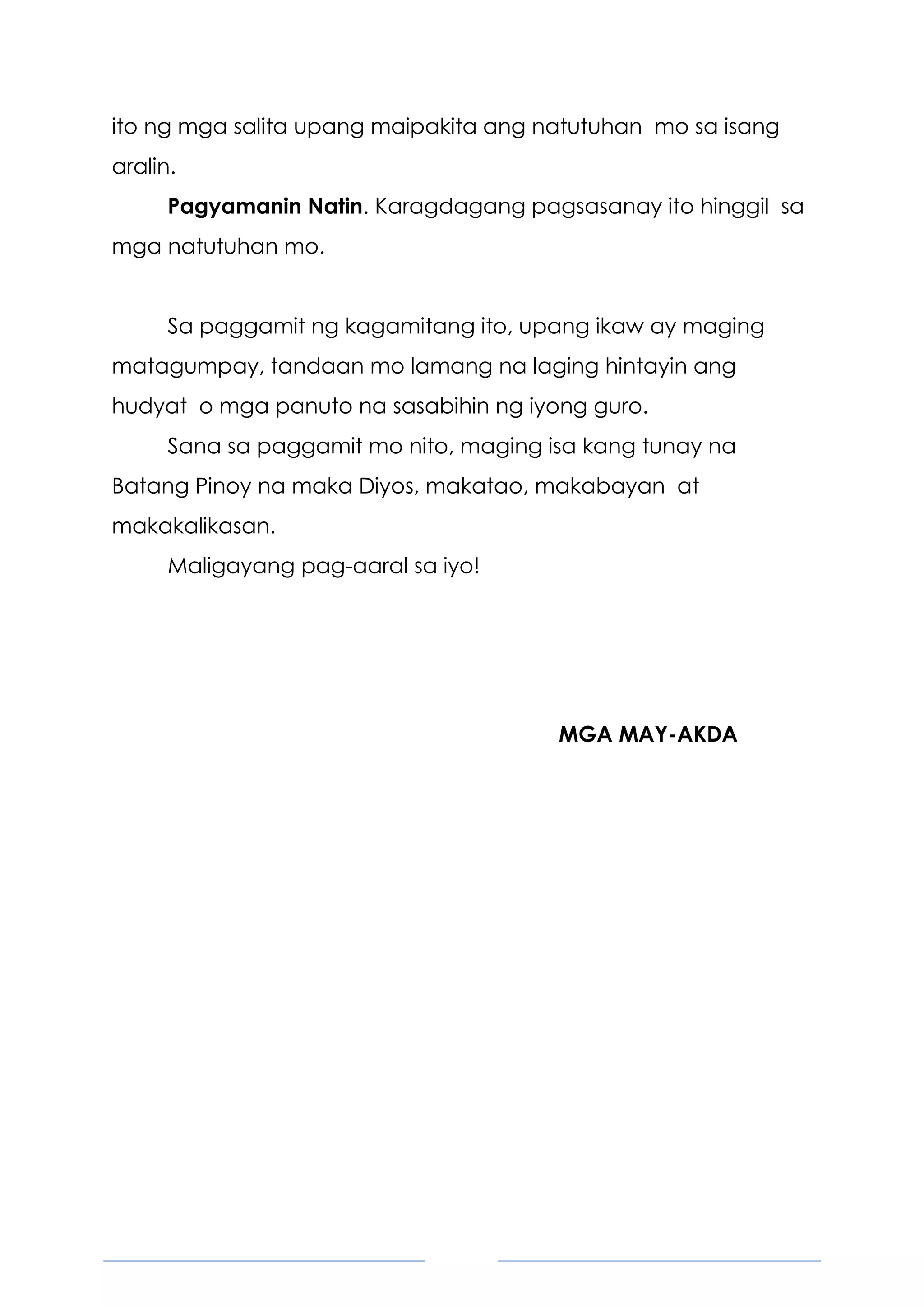 5
ito ng mga salita upang maipakita ang natutuhan mo sa isang
aralin.
Pagyamanin Natin. Karagdagang pagsasanay ito hinggil sa
mga natutuhan mo.
Sa paggamit ng kagamitang ito, upang ikaw ay maging
matagumpay, tandaan mo lamang na laging hintayin ang
hudyat o mga panuto na sasabihin ng iyong guro.
Sana sa paggamit mo nito, maging isa kang tunay na
Batang Pinoy na maka Diyos, makatao, makabayan at
makakalikasan.
Maligayang pag-aaral sa iyo!
MGA MAY-AKDA
 